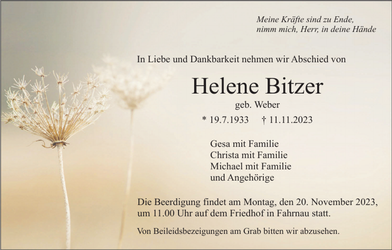 <p>Meine Kräfte sind zu Ende,<br />nimm mich, Herr, in deine Hände</p><p>In Liebe und Dankbarkeit nehmen wir Abschied von</p><p>Helene Bitzer<br />geb. Weber<br />* 19.7.1933</p><p>† 11.11.2023</p><p>Gesa mit Familie<br />Christa mit Familie<br />Michael mit Familie<br />und Angehörige<br />Die Beerdigung findet am Montag, den 20. November 2023,<br />um 11.00 Uhr auf dem Friedhof in Fahrnau statt.<br />Von Beileidsbezeigungen am Grab bitten wir abzusehen.</p>