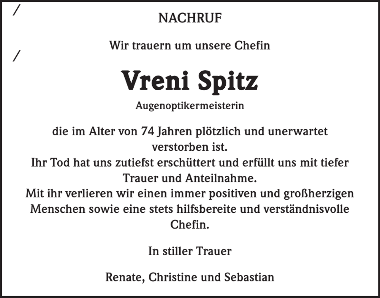 <p>/<br />/</p><p>NACHRUF<br />Wir trauern um unsere Chefin</p><p>Vreni Spitz<br />Augenoptikermeisterin</p><p>die im Alter von 74 Jahren plötzlich und unerwartet<br />verstorben ist.<br />Ihr Tod hat uns zutiefst erschüttert und erfüllt uns mit tiefer<br />Trauer und Anteilnahme.<br />Mit ihr verlieren wir einen immer positiven und großherzigen<br />Menschen sowie eine stets hilfsbereite und verständnisvolle<br />Chefin.<br />In stiller Trauer<br />Renate, Christine und Sebastian</p>