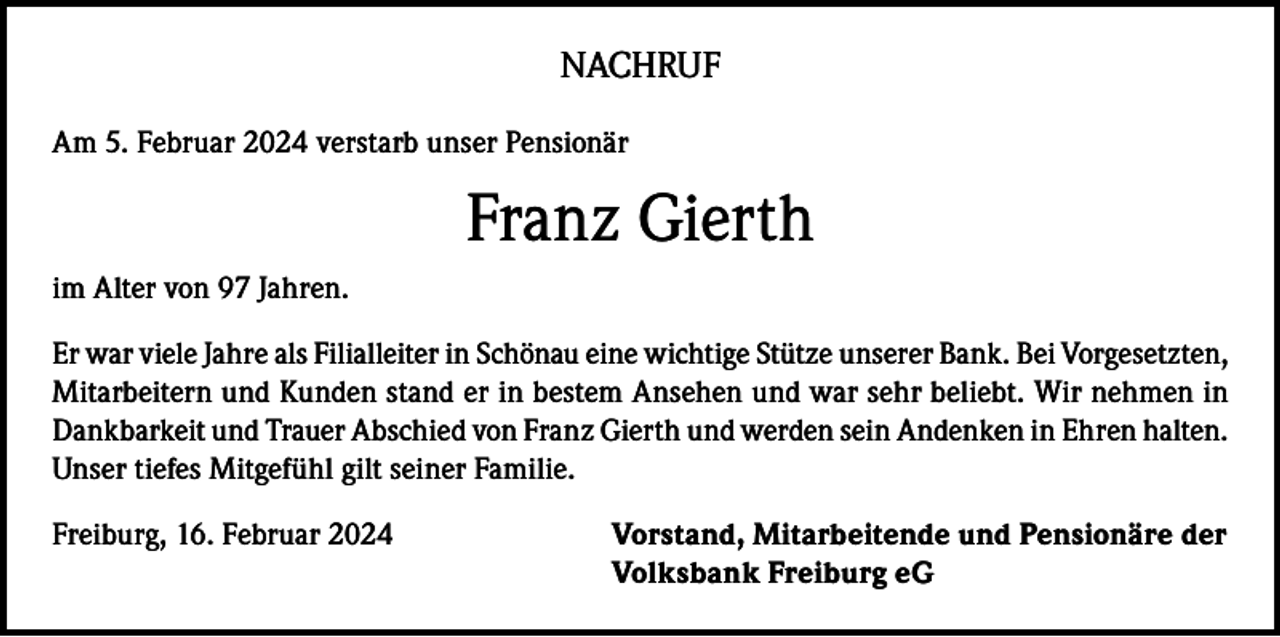 <p>NACHRUF<br />Am 5. Februar 2024 verstarb unser Pensionär</p><p>Franz Gierth<br />im Alter von 97 Jahren.<br />Er war viele Jahre als Filialleiter in Schönau eine wichtige Stütze unserer Bank. Bei Vorgesetzten,<br />Mitarbeitern und Kunden stand er in bestem Ansehen und war sehr beliebt. Wir nehmen in<br />Dankbarkeit und Trauer Abschied von Franz Gierth und werden sein Andenken in Ehren halten.<br />Unser tiefes Mitgefühl gilt seiner Familie.<br />Freiburg, 16. Februar 2024 Vorstand, Mitarbeitende und Pensionäre der<br />Volksbank Freiburg eG</p>