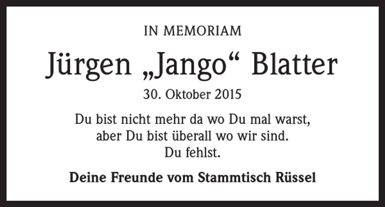 <p>IN MEMORIAM</p><p>Jürgen „Jango“ Blatter<br />30. Oktober 2015</p><p>Du bist nicht mehr da wo Du mal warst,<br />aber Du bist überall wo wir sind.<br />Du fehlst.<br />Deine Freunde vom Stammtisch Rüssel</p>