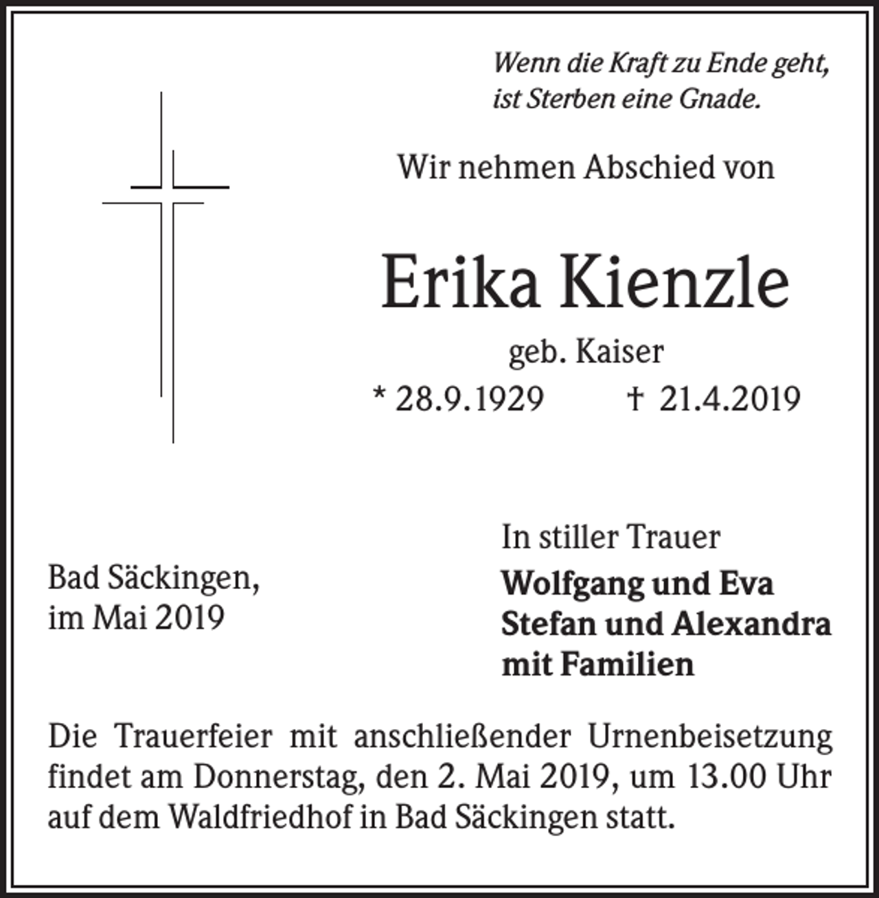 <p>Wenn die Kraft zu Ende geht,<br />ist Sterben eine Gnade.</p><p>Wir nehmen Abschied von</p><p>Erika Kienzle<br />geb. Kaiser<br />* 28.9.1929<br />† 21.4.2019</p><p>Bad Säckingen,<br />im Mai 2019</p><p>In stiller Trauer<br />Wolfgang und Eva<br />Stefan und Alexandra<br />mit Familien</p><p>Die Trauerfeier mit anschließender Urnenbeisetzung<br />findet am Donnerstag, den 2. Mai 2019, um 13.00 Uhr<br />auf dem Waldfriedhof in Bad Säckingen statt.</p>