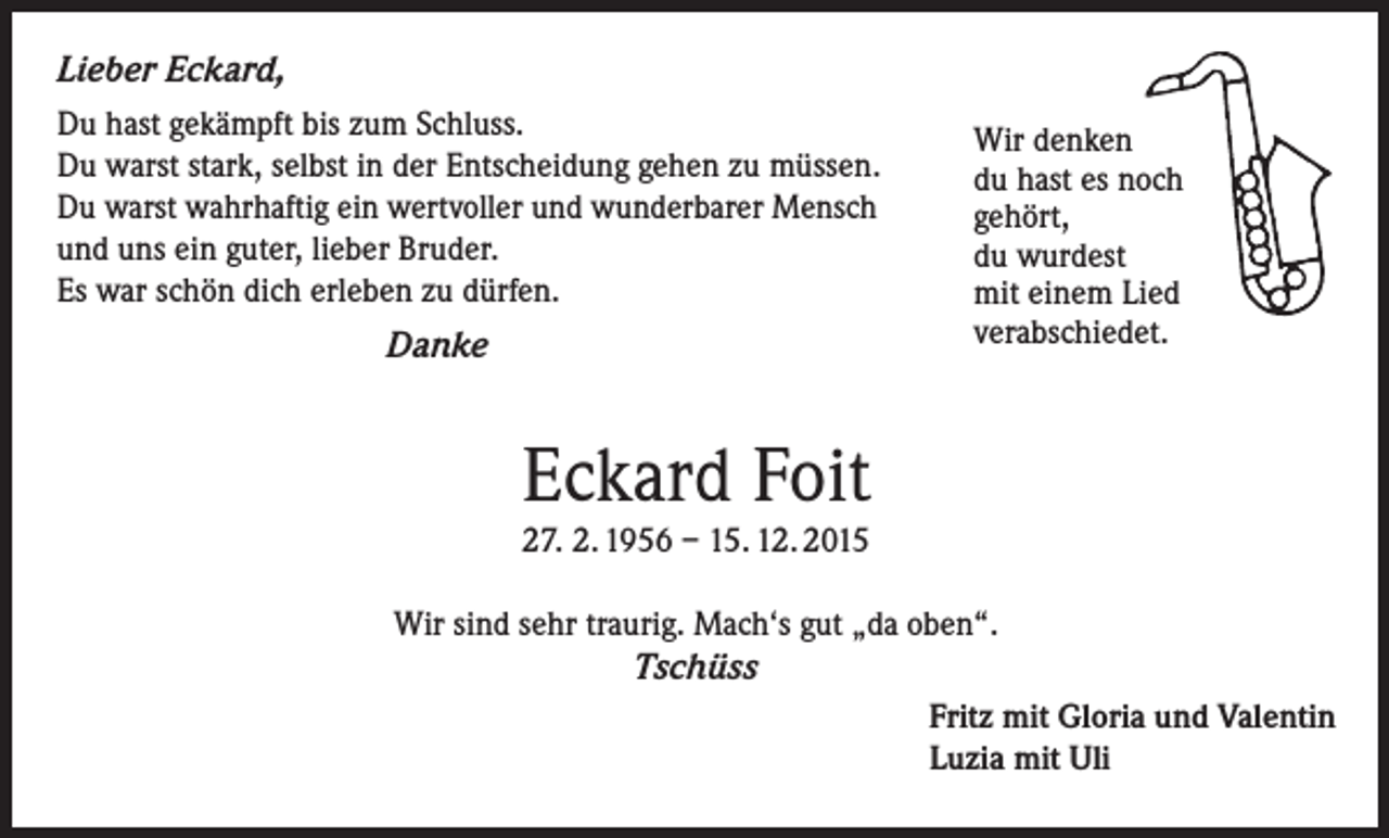 <p>Lieber Eckard,<br />Du hast gekämpft bis zum Schluss.<br />Du warst stark, selbst in der Entscheidung gehen zu müssen.<br />Du warst wahrhaftig ein wertvoller und wunderbarer Mensch<br />und uns ein guter, lieber Bruder.<br />Es war schön dich erleben zu dürfen.</p><p>Danke</p><p>Wir denken<br />du hast es noch<br />gehört,<br />du wurdest<br />mit einem Lied<br />verabschiedet.</p><p>Eckard Foit<br />27. 2. 1956 – 15. 12. 2015<br />Wir sind sehr traurig. Mach‘s gut „da oben“.</p><p>Tschüss</p><p>Fritz mit Gloria und Valentin<br />Luzia mit Uli</p>
