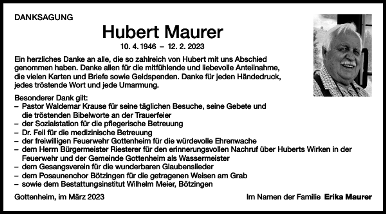 <p>DANKSAGUNG</p><p>Hubert Maurer<br />10. 4. 1946 – 12. 2. 2023</p><p>Ein herzliches Danke an alle, die so zahlreich von Hubert mit uns Abschied<br />genommen haben. Danke allen für die mitfühlende und liebevolle Anteilnahme,<br />die vielen Karten und Briefe sowie Geldspenden. Danke für jeden Händedruck,<br />jedes tröstende Wort und jede Umarmung.<br />Besonderer Dank gilt:<br />– Pastor Waldemar Krause für seine täglichen Besuche, seine Gebete und<br />die tröstenden Bibelworte an der Trauerfeier<br />– der Sozialstation für die pflegerische Betreuung<br />– Dr. Feil für die medizinische Betreuung<br />– der freiwilligen Feuerwehr Gottenheim für die würdevolle Ehrenwache<br />– dem Herrn Bürgermeister Riesterer für den erinnerungsvollen Nachruf über Huberts Wirken in der<br />Feuerwehr und der Gemeinde Gottenheim als Wassermeister<br />– dem Gesangsverein für die wunderbaren Glaubenslieder<br />– dem Posaunenchor Bötzingen für die getragenen Weisen am Grab<br />– sowie dem Bestattungsinstitut Wilhelm Meier, Bötzingen<br />Gottenheim, im März 2023</p><p>Im Namen der Familie Erika Maurer</p>