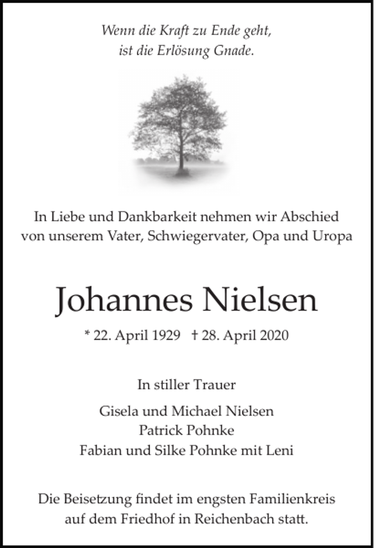 <p>Wenn die Kraft zu Ende geht,<br />ist die Erlösung Gnade.</p><p>In Liebe und Dankbarkeit nehmen wir Abschied<br />von unserem Vater, Schwiegervater, Opa und Uropa</p><p>Johannes Nielsen<br />* 22. April 1929 † 28. April 2020<br />In stiller Trauer<br />Gisela und Michael Nielsen<br />Patrick Pohnke<br />Fabian und Silke Pohnke mit Leni<br />Die Beise�ung ﬁndet im engsten Familienkreis<br />auf dem Friedhof in Reichenbach sta�.</p>