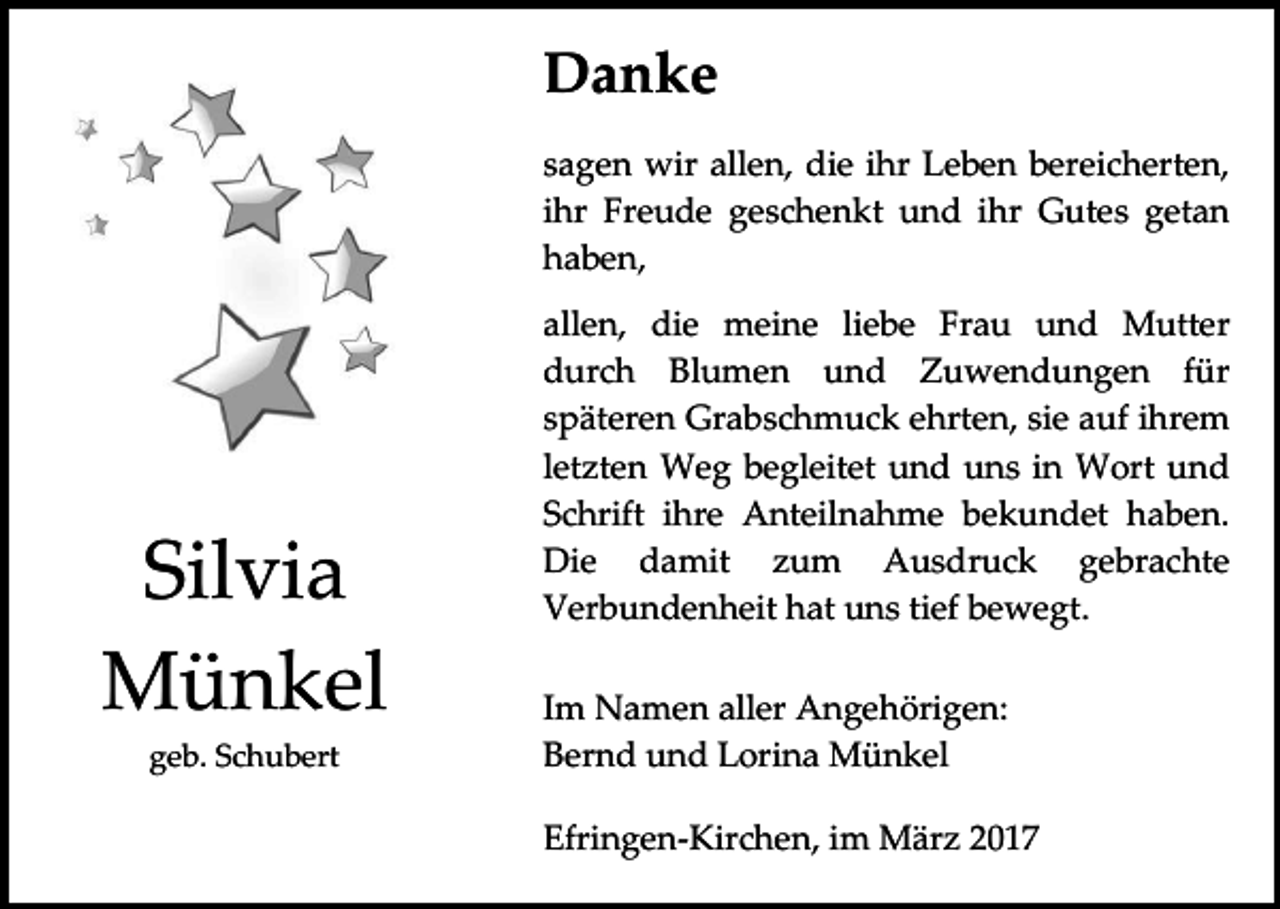 <p>Danke<br />sagen wir allen, die ihr Leben bereicherten,<br />ihr Freude geschenkt und ihr Gutes getan<br />haben,</p><p>Silvia<br />Münkel<br />geb. Schubert</p><p>allen, die meine liebe Frau und Mutter<br />durch Blumen und Zuwendungen für<br />späteren Grabschmuck ehrten, sie auf ihrem<br />letzten Weg begleitet und uns in Wort und<br />Schrift ihre Anteilnahme bekundet haben.<br />Die damit zum Ausdruck gebrachte<br />Verbundenheit hat uns tief bewegt.<br />Im Namen aller Angehörigen:<br />Bernd und Lorina Münkel<br />Efringen-Kirchen, im März 2017</p>