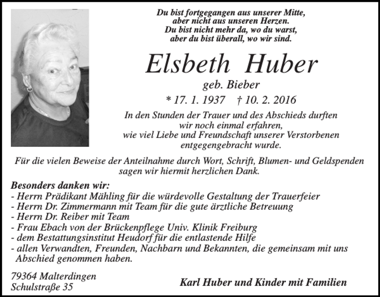 <p>Du bist fortgegangen aus unserer Mitte,<br />aber nicht aus unseren Herzen.<br />Du bist nicht mehr da, wo du warst,<br />aber du bist überall, wo wir sind.</p><p>Elsbeth Huber<br />geb. Bieber<br />* 17. 1. 1937</p><p>† 10. 2. 2016</p><p>In den Stunden der Trauer und des Abschieds durften<br />wir noch einmal erfahren,<br />wie viel Liebe und Freundschaft unserer Verstorbenen<br />entgegengebracht wurde.<br />Für die vielen Beweise der Anteilnahme durch Wort, Schrift, Blumen- und Geldspenden<br />sagen wir hiermit herzlichen Dank.<br />Besonders danken wir:<br />- Herrn Prädikant Mähling für die würdevolle Gestaltung der Trauerfeier<br />- Herrn Dr. Zimmermann mit Team für die gute ärztliche Betreuung<br />- Herrn Dr. Reiber mit Team<br />- Frau Ebach von der Brückenpflege Univ. Klinik Freiburg<br />- dem Bestattungsinstitut Heudorf für die entlastende Hilfe<br />- allen Verwandten, Freunden, Nachbarn und Bekannten, die gemeinsam mit uns<br />Abschied genommen haben.</p><p>79364 Malterdingen<br />Schulstraße 35</p><p>Karl Huber und Kinder mit Familien</p>
