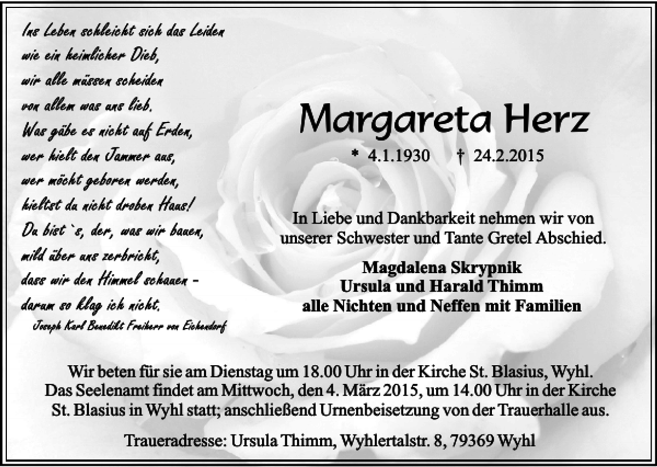 <p>Ins Leben schleicht sich das Leiden<br />wie ein heimlicher Dieb,<br />wir alle müssen scheiden<br />von allem was uns lieb.<br />Was gäbe es nicht auf Erden,<br />wer hielt den Jammer aus,<br />wer möcht geboren werden,<br />hieltst du nicht droben Haus!<br />Du bist`s, der, was wir bauen,<br />mild über uns zerbricht,<br />dass wir den Himmel schauen darum so klag ich nicht.</p><p>Joseph Karl Benedikt Freiherr von Eichendorf</p><p>Margareta Herz<br />* 4.1.1930</p><p>† 24.2.2015</p><p>In Liebe und Dankbarkeit nehmen wir von<br />unserer Schwester und Tante Gretel Abschied.<br />Magdalena Skrypnik<br />Ursula und Harald Thimm<br />alle Nichten und Neffen mit Familien</p><p>Wir beten für sie am Dienstag um 18.00 Uhr in der Kirche St. Blasius, Wyhl.<br />Das Seelenamt findet am Mittwoch, den 4. März 2015, um 14.00 Uhr in der Kirche<br />St. Blasius in Wyhl statt; anschließend Urnenbeisetzung von der Trauerhalle aus.<br />Traueradresse: Ursula Thimm, Wyhlertalstr. 8, 79369 Wyhl</p>