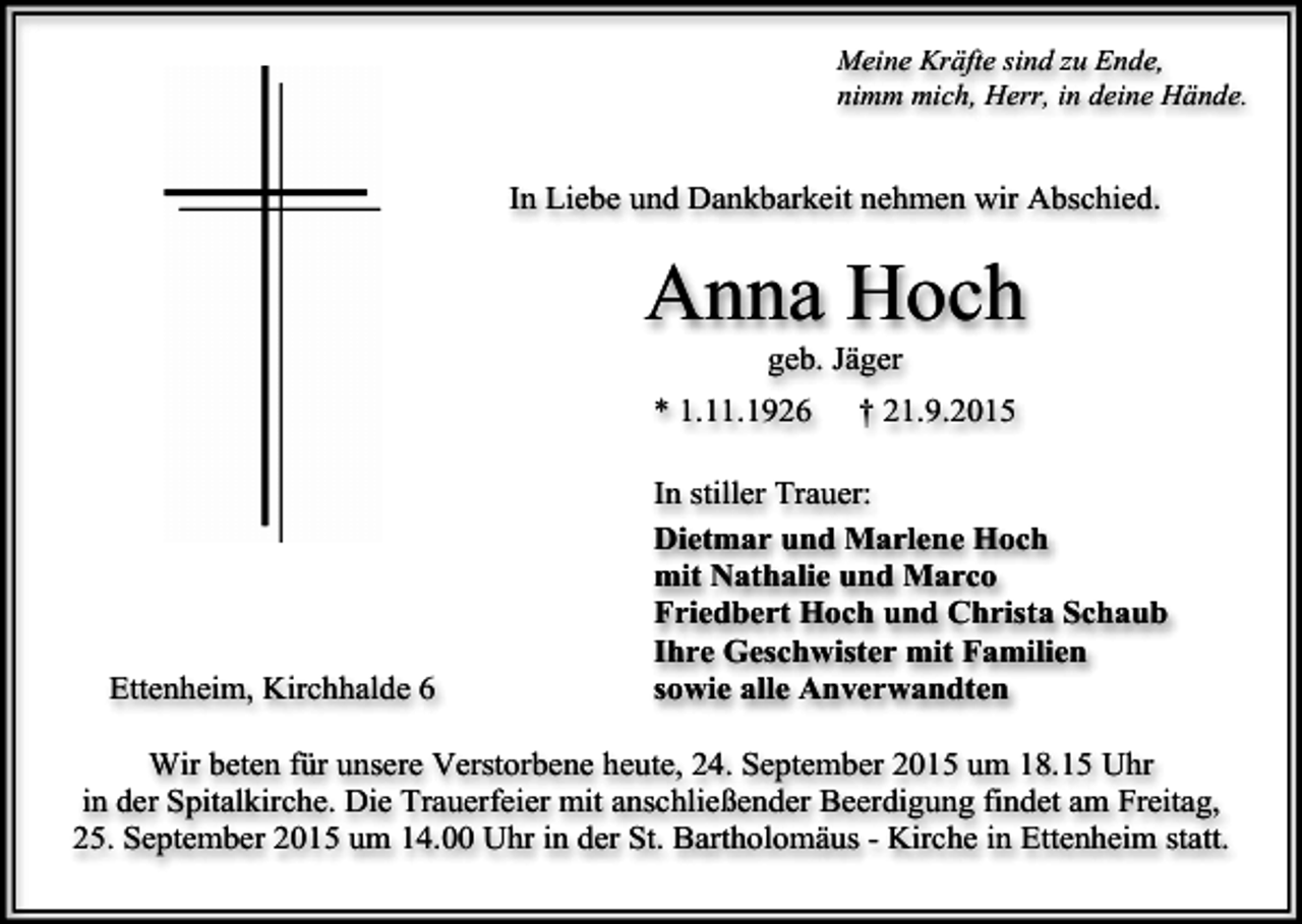 <p>Meine Kräfte sind zu Ende,<br />nimm mich, Herr, in deine Hände.</p><p>In Liebe und Dankbarkeit nehmen wir Abschied.</p><p>Anna Hoch<br />geb. Jäger</p><p>* 1.11.1926</p><p>Ettenheim, Kirchhalde 6</p><p>† 21.9.2015</p><p>In stiller Trauer:<br />Dietmar und Marlene Hoch<br />mit Nathalie und Marco<br />Friedbert Hoch und Christa Schaub<br />Ihre Geschwister mit Familien<br />sowie alle Anverwandten</p><p>Wir beten für unsere Verstorbene heute, 24. September 2015 um 18.15 Uhr<br />in der Spitalkirche. Die Trauerfeier mit anschließender Beerdigung findet am Freitag,<br />25. September 2015 um 14.00 Uhr in der St. Bartholomäus - Kirche in Ettenheim statt.</p>