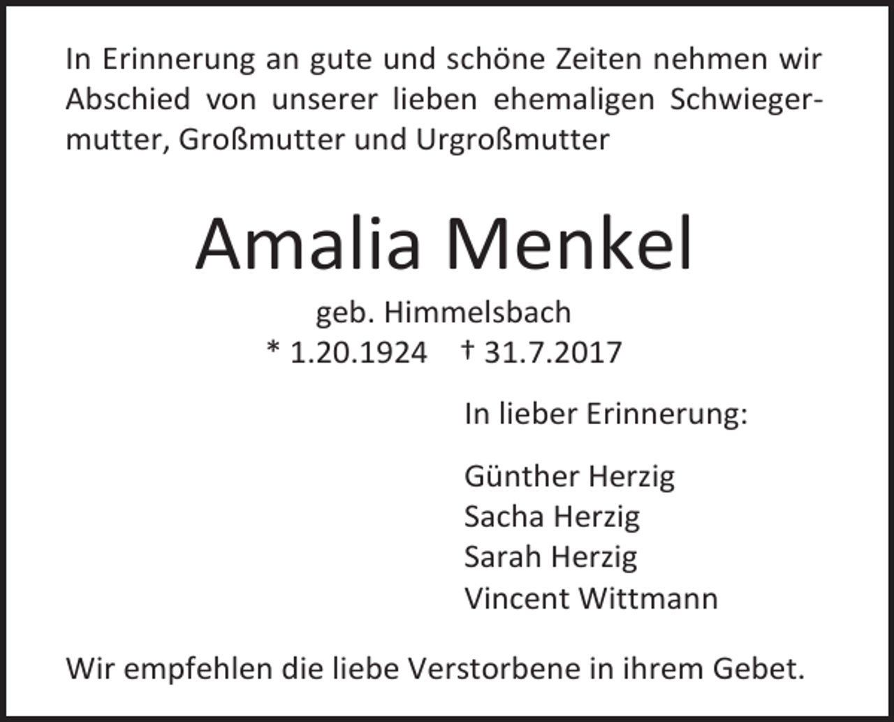 <p>In Erinnerung an gute und schöne Zeiten nehmen wir<br />Abschied von unserer lieben ehemaligen Schwiegermutter, Großmutter und Urgroßmutter</p><p>Amalia Menkel<br />geb. Himmelsbach<br />* 1.20.1924 † 31.7.2017</p><p>In lieber Erinnerung:<br />Günther Herzig<br />Sacha Herzig<br />Sarah Herzig<br />Vincent Wittmann<br />Wir empfehlen die liebe Verstorbene in ihrem Gebet.</p>