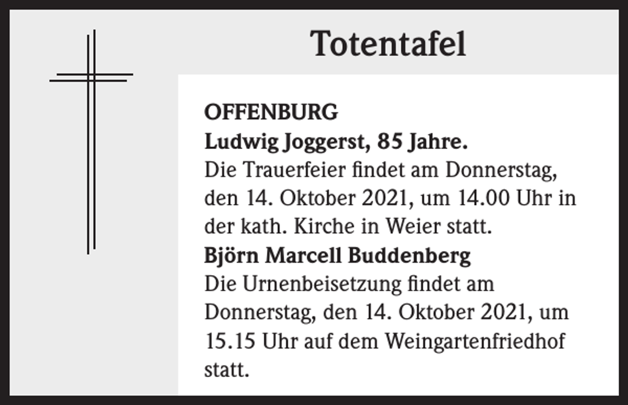 <p>Totentafel<br />OFFENBURG<br />Ludwig Joggerst, 85 Jahre.<br />Die Trauerfeier findet am Donnerstag,<br />den 14. Oktober 2021, um 14.00 Uhr in<br />der kath. Kirche in Weier statt.<br />Björn Marcell Buddenberg<br />Die Urnenbeisetzung findet am<br />Donnerstag, den 14. Oktober 2021, um<br />15.15 Uhr auf dem Weingartenfriedhof<br />statt.</p>