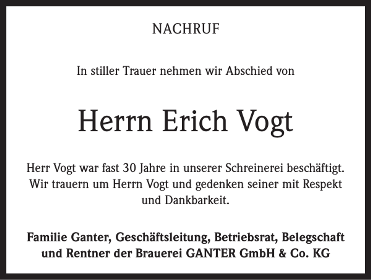 <p>NACHRUF<br />In stiller Trauer nehmen wir Abschied von</p><p>Herrn Erich Vogt<br />Herr Vogt war fast 30 Jahre in unserer Schreinerei beschäftigt.<br />Wir trauern um Herrn Vogt und gedenken seiner mit Respekt<br />und Dankbarkeit.<br />Familie Ganter, Geschäftsleitung, Betriebsrat, Belegschaft<br />und Rentner der Brauerei GANTER GmbH &amp; Co. KG</p>