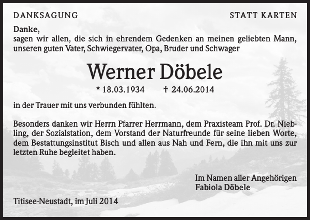 <p>D AN KS AG U N G</p><p>S TATT KARTEN</p><p>Danke,<br />sagen wir allen, die sich in ehrendem Gedenken an meinen geliebten Mann,<br />unseren guten Vater, Schwiegervater, Opa, Bruder und Schwager</p><p>Werner Döbele<br />* 18.03.1934</p><p>† 24.06.2014</p><p>in der Trauer mit uns verbunden fühlten.<br />Besonders danken wir Herrn Pfarrer Herrmann, dem Praxisteam Prof. Dr. Niebling, der Sozialstation, dem Vorstand der Naturfreunde für seine lieben Worte,<br />dem Bestattungsinstitut Bisch und allen aus Nah und Fern, die ihn mit uns zur<br />letzten Ruhe begleitet haben.<br />Im Namen aller Angehörigen<br />Fabiola Döbele<br />Titisee-Neustadt, im Juli 2014</p>