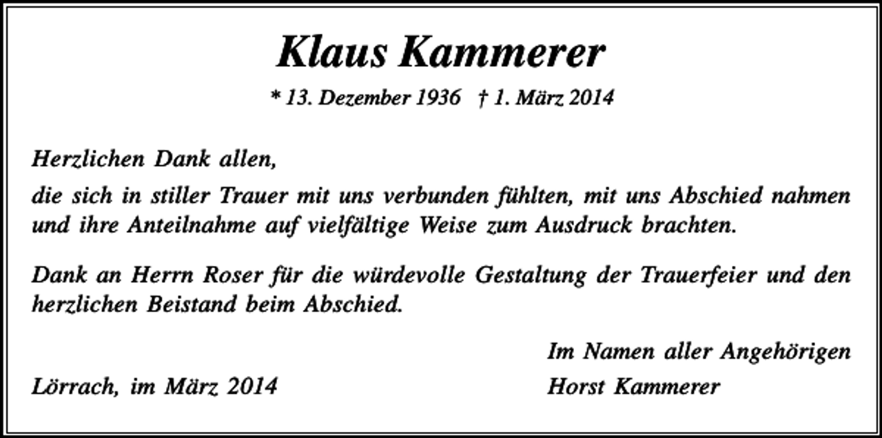 <p>Klaus Kammerer<br />* 13. Dezember 1936 † 1. März 2014</p><p>Herzlichen Dank allen,<br />die sich in stiller Trauer mit uns verbunden fühlten, mit uns Abschied nahmen<br />und ihre Anteilnahme auf vielfältige Weise zum Ausdruck brachten.<br />Dank an Herrn Roser für die würdevolle Gestaltung der Trauerfeier und den<br />herzlichen Beistand beim Abschied.</p><p>Lörrach, im März 2014</p><p>Im Namen aller Angehörigen<br />Horst Kammerer</p>