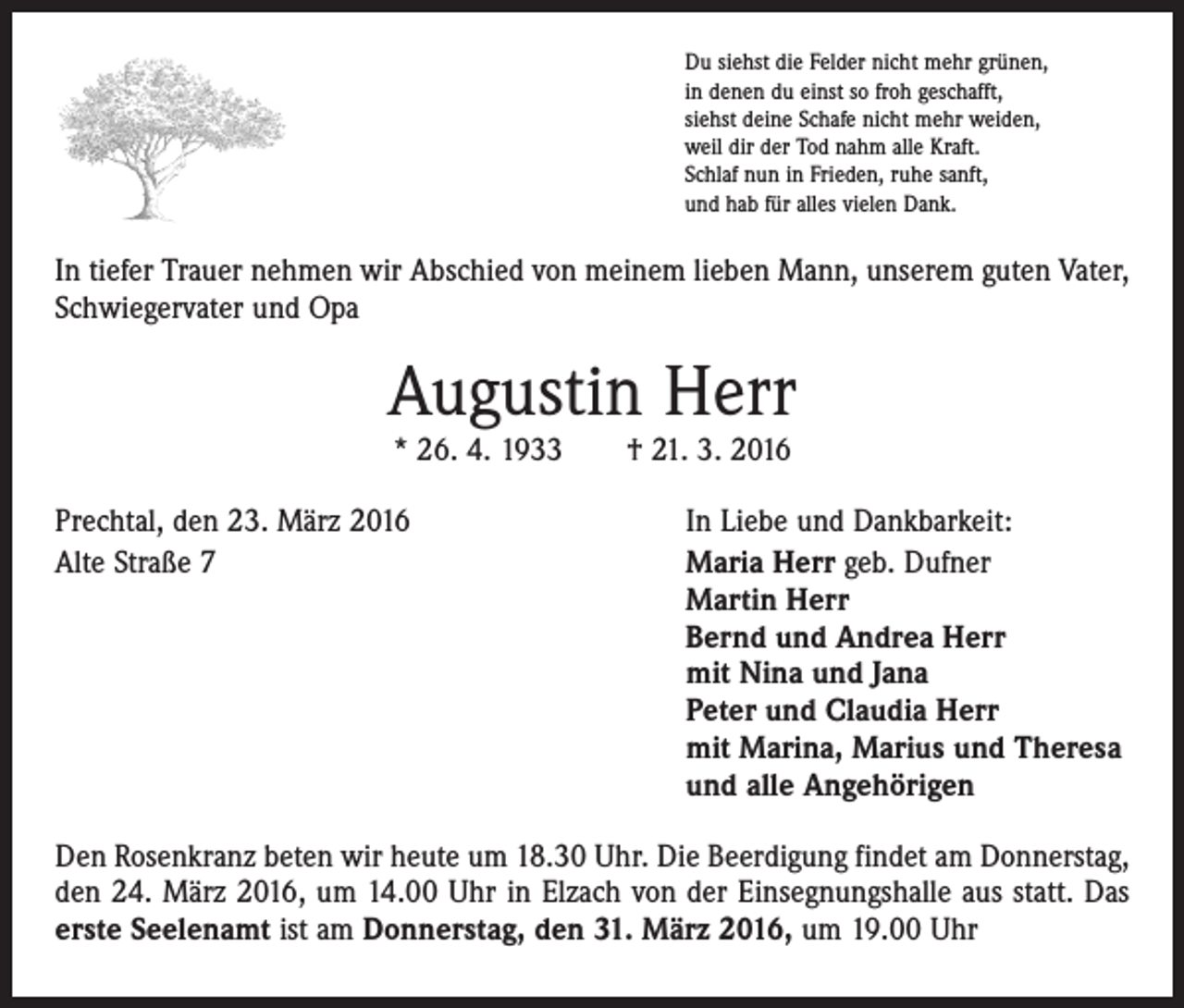 <p>Du siehst die Felder nicht mehr grünen,<br />in denen du einst so froh geschafft,<br />siehst deine Schafe nicht mehr weiden,<br />weil dir der Tod nahm alle Kraft.<br />Schlaf nun in Frieden, ruhe sanft,<br />und hab für alles vielen Dank.</p><p>In tiefer Trauer nehmen wir Abschied von meinem lieben Mann, unserem guten Vater,<br />Schwiegervater und Opa</p><p>Augustin Herr<br />* 26. 4. 1933 † 21. 3. 2016</p><p>Prechtal, den 23. März 2016<br />Alte Straße 7</p><p>In Liebe und Dankbarkeit:<br />Maria Herr geb. Dufner<br />Martin Herr<br />Bernd und Andrea Herr<br />mit Nina und Jana<br />Peter und Claudia Herr<br />mit Marina, Marius und Theresa<br />und alle Angehörigen</p><p>Den Rosenkranz beten wir heute um 18.30 Uhr. Die Beerdigung findet am Donnerstag,<br />den 24. März 2016, um 14.00 Uhr in Elzach von der Einsegnungshalle aus statt. Das<br />erste Seelenamt ist am Donnerstag, den 31. März 2016, um 19.00 Uhr</p>