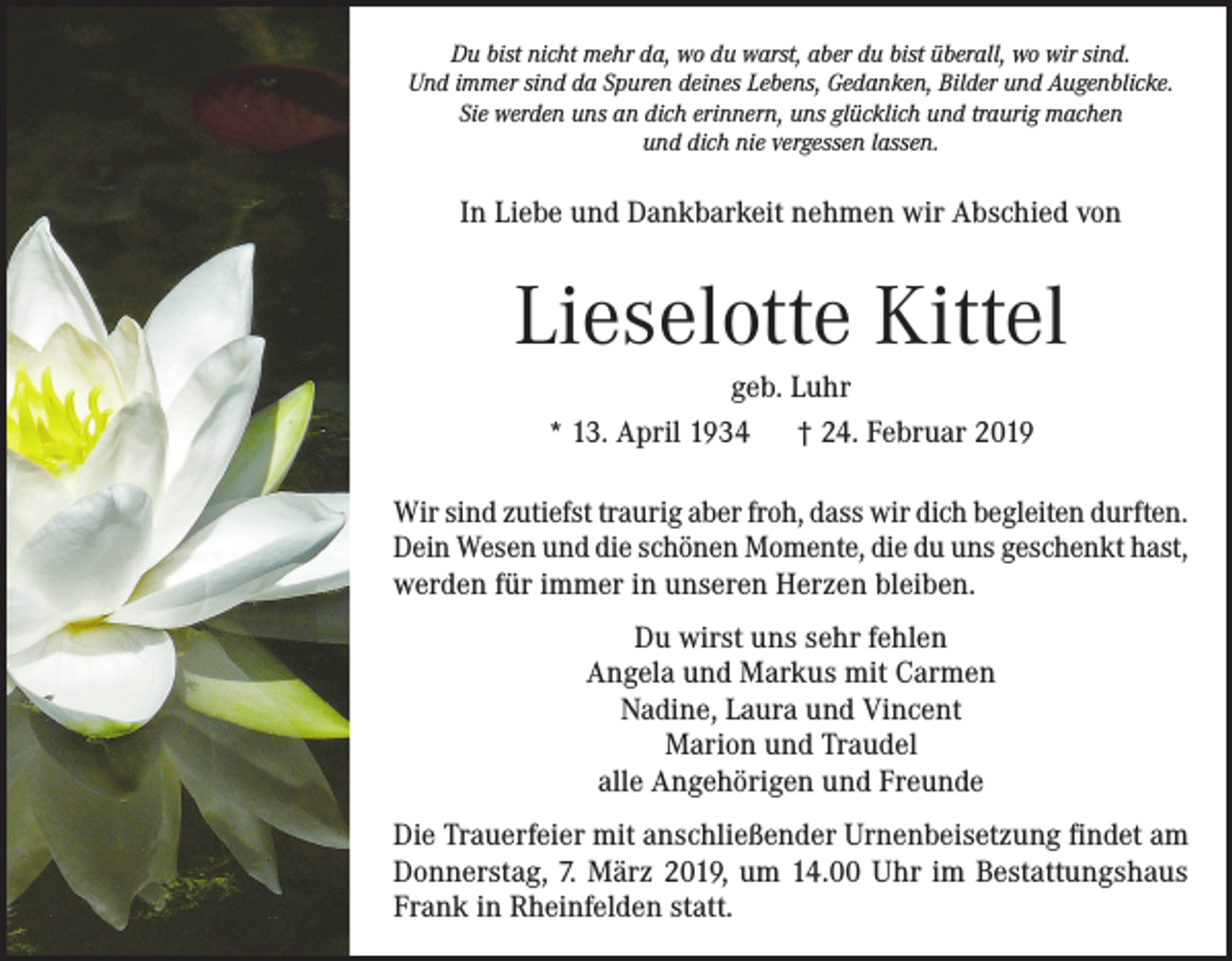 <p>Du bist nicht mehr da, wo du warst, aber du bist überall, wo wir sind.<br />Und immer sind da Spuren deines Lebens, Gedanken, Bilder und Augenblicke.<br />Sie werden uns an dich erinnern, uns glücklich und traurig machen<br />und dich nie vergessen lassen.</p><p>In Liebe und Dankbarkeit nehmen wir Abschied von</p><p>Lieselotte Kittel<br />geb. Luhr<br />* 13. April 1934 † 24. Februar 2019<br />Wir sind zutiefst traurig aber froh, dass wir dich begleiten durften.<br />Dein Wesen und die schönen Momente, die du uns geschenkt hast,<br />werden für immer in unseren Herzen bleiben.<br />Du wirst uns sehr fehlen<br />Angela und Markus mit Carmen<br />Nadine, Laura und Vincent<br />Marion und Traudel<br />alle Angehörigen und Freunde<br />Die Trauerfeier mit anschließender Urnenbeisetzung findet am<br />Donnerstag, 7. März 2019, um 14.00 Uhr im Bestattungshaus<br />Frank in Rheinfelden statt.</p>