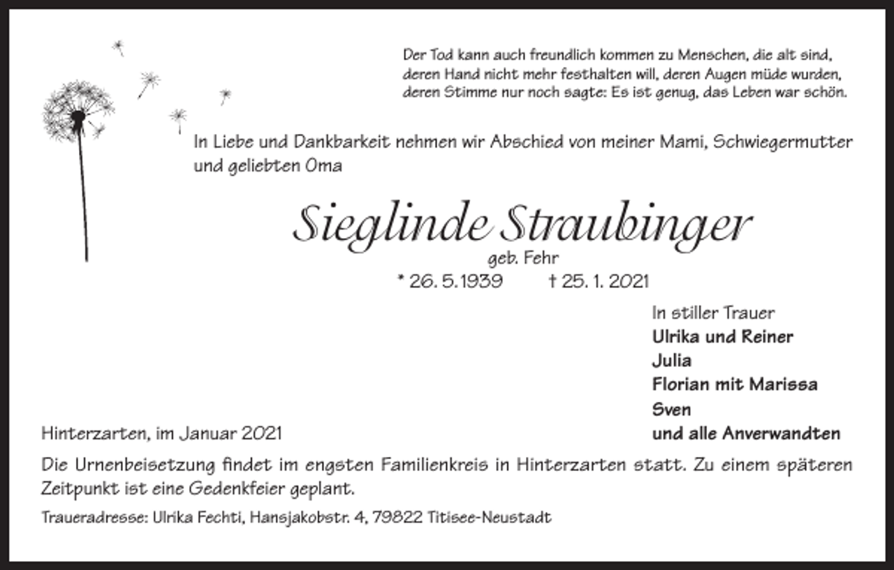 <p>Der Tod kann auch freundlich kommen zu Menschen, die alt sind,<br />deren Hand nicht mehr festhalten will, deren Augen müde wurden,<br />deren Stimme nur noch sagte: Es ist genug, das Leben war schön.</p><p>In Liebe und Dankbarkeit nehmen wir Abschied von meiner Mami, Schwiegermutter<br />und geliebten Oma</p><p>Sieglinde Straubinger<br />geb. Fehr<br />* 26. 5. 1939<br />† 25. 1. 2021</p><p>In stiller Trauer</p><p>Ulrika und Reiner<br />Julia</p><p>Florian mit Marissa<br />Sven<br />Hinterzarten, im Januar 2021<br />und alle Anverwandten<br />Die Urnenbeisetzung findet im engsten Familienkreis in Hinterzarten statt. Zu einem späteren<br />Zeitpunkt ist eine Gedenkfeier geplant.<br />Traueradresse: Ulrika Fechti, Hansjakobstr. 4, 79822 Titisee-Neustadt</p>