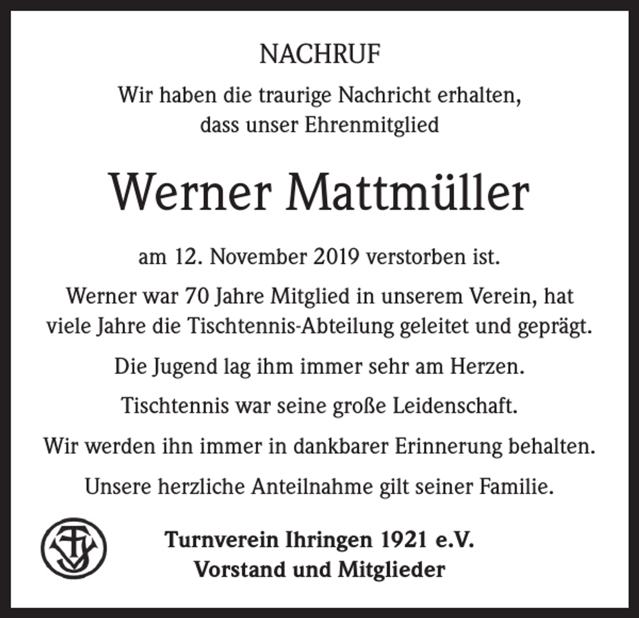 <p>NACHRUF<br />Wir haben die traurige Nachricht erhalten,<br />dass unser Ehrenmitglied</p><p>Werner Mattmüller<br />am 12. November 2019 verstorben ist.<br />Werner war 70 Jahre Mitglied in unserem Verein, hat<br />viele Jahre die Tischtennis-Abteilung geleitet und geprägt.<br />Die Jugend lag ihm immer sehr am Herzen.<br />Tischtennis war seine große Leidenschaft.<br />Wir werden ihn immer in dankbarer Erinnerung behalten.<br />Unsere herzliche Anteilnahme gilt seiner Familie.<br />Turnverein Ihringen 1921 e.V.<br />Vorstand und Mitglieder</p>