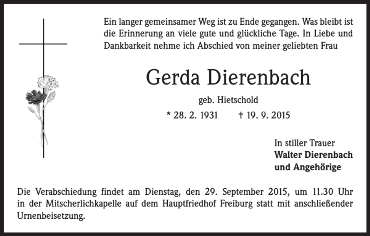<p>Ein langer gemeinsamer Weg ist zu Ende gegangen. Was bleibt ist<br />die Erinnerung an viele gute und glückliche Tage. In Liebe und<br />Dankbarkeit nehme ich Abschied von meiner geliebten Frau</p><p>Gerda Dierenbach<br />geb. Hietschold<br />* 28. 2. 1931 † 19. 9. 2015<br />In stiller Trauer<br />Walter Dierenbach<br />und Angehörige<br />Die Verabschiedung findet am Dienstag, den 29. September 2015, um 11.30 Uhr<br />in der Mitscherlichkapelle auf dem Hauptfriedhof Freiburg statt mit anschließender<br />Urnen­beisetzung.</p>