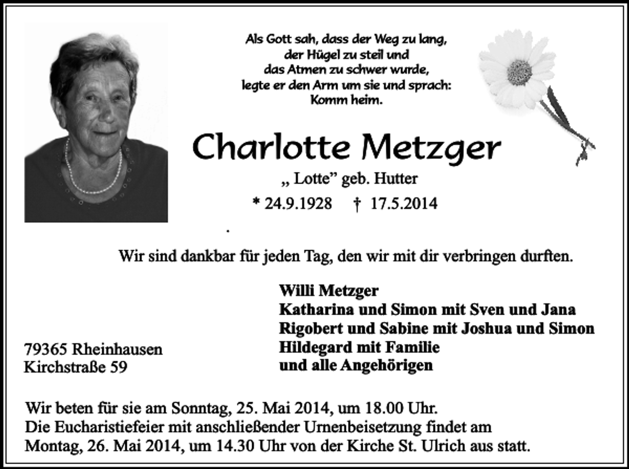 <p>Als Gott sah, dass der Weg zu lang,<br />der Hügel zu steil und<br />das Atmen zu schwer wurde,<br />legte er den Arm um sie und sprach:<br />Komm heim.</p><p>Charlotte Metzger<br />,, Lotte” geb. Hutter</p><p>.</p><p>* 24.9.1928</p><p>† 17.5.2014</p><p>Wir sind dankbar für jeden Tag, den wir mit dir verbringen durften.</p><p>79365 Rheinhausen<br />Kirchstraße 59</p><p>Willi Metzger<br />Katharina und Simon mit Sven und Jana<br />Rigobert und Sabine mit Joshua und Simon<br />Hildegard mit Familie<br />und alle Angehörigen</p><p>Wir beten für sie am Sonntag, 25. Mai 2014, um 18.00 Uhr.<br />Die Eucharistiefeier mit anschließender Urnenbeisetzung findet am<br />Montag, 26. Mai 2014, um 14.30 Uhr von der Kirche St. Ulrich aus statt.</p>