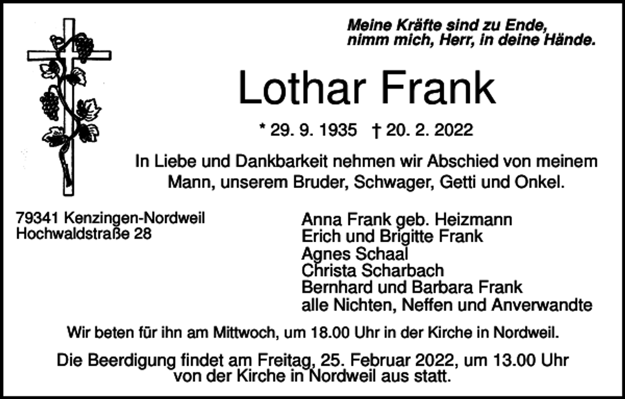 <p>Meine Kräfte sind zu Ende,<br />nimm mich, Herr, in deine Hände.</p><p>Lothar Frank<br />* 29. 9. 1935 † 20. 2. 2022<br />In Liebe und Dankbarkeit nehmen wir Abschied von meinem<br />Mann, unserem Bruder, Schwager, Getti und Onkel.<br />79341 Kenzingen-Nordweil<br />Hochwaldstraße 28</p><p>Anna Frank geb. Heizmann<br />Erich und Brigitte Frank<br />Agnes Schaal<br />Christa Scharbach<br />Bernhard und Barbara Frank<br />alle Nichten, Neffen und Anverwandte</p><p>Wir beten für ihn am Mittwoch, um 18.00 Uhr in der Kirche in Nordweil.</p><p>Die Beerdigung findet am Freitag, 25. Februar 2022, um 13.00 Uhr<br />von der Kirche in Nordweil aus statt.</p>