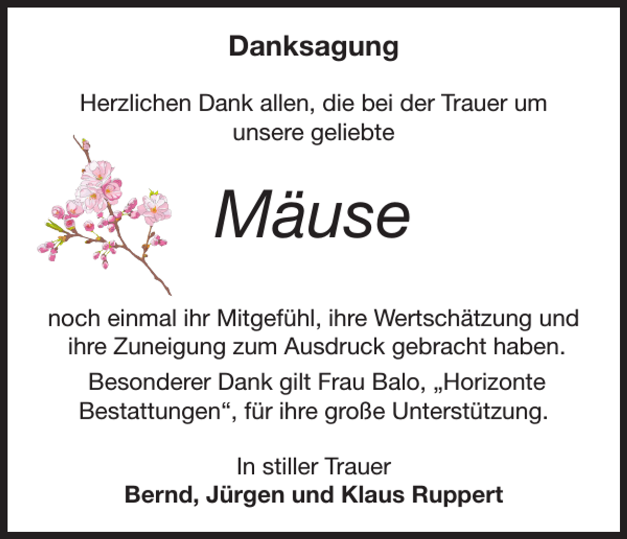 <p>Danksagung<br />Herzlichen Dank allen, die bei der Trauer um<br />unsere geliebte</p><p>Mäuse<br />noch einmal ihr Mitgefühl, ihre Wertschätzung und<br />ihre Zuneigung zum Ausdruck gebracht haben.<br />Besonderer Dank gilt Frau Balo, „Horizonte<br />Bestattungen“, für ihre große Unterstützung.<br />In stiller Trauer<br />Bernd, Jürgen und Klaus Ruppert</p>
