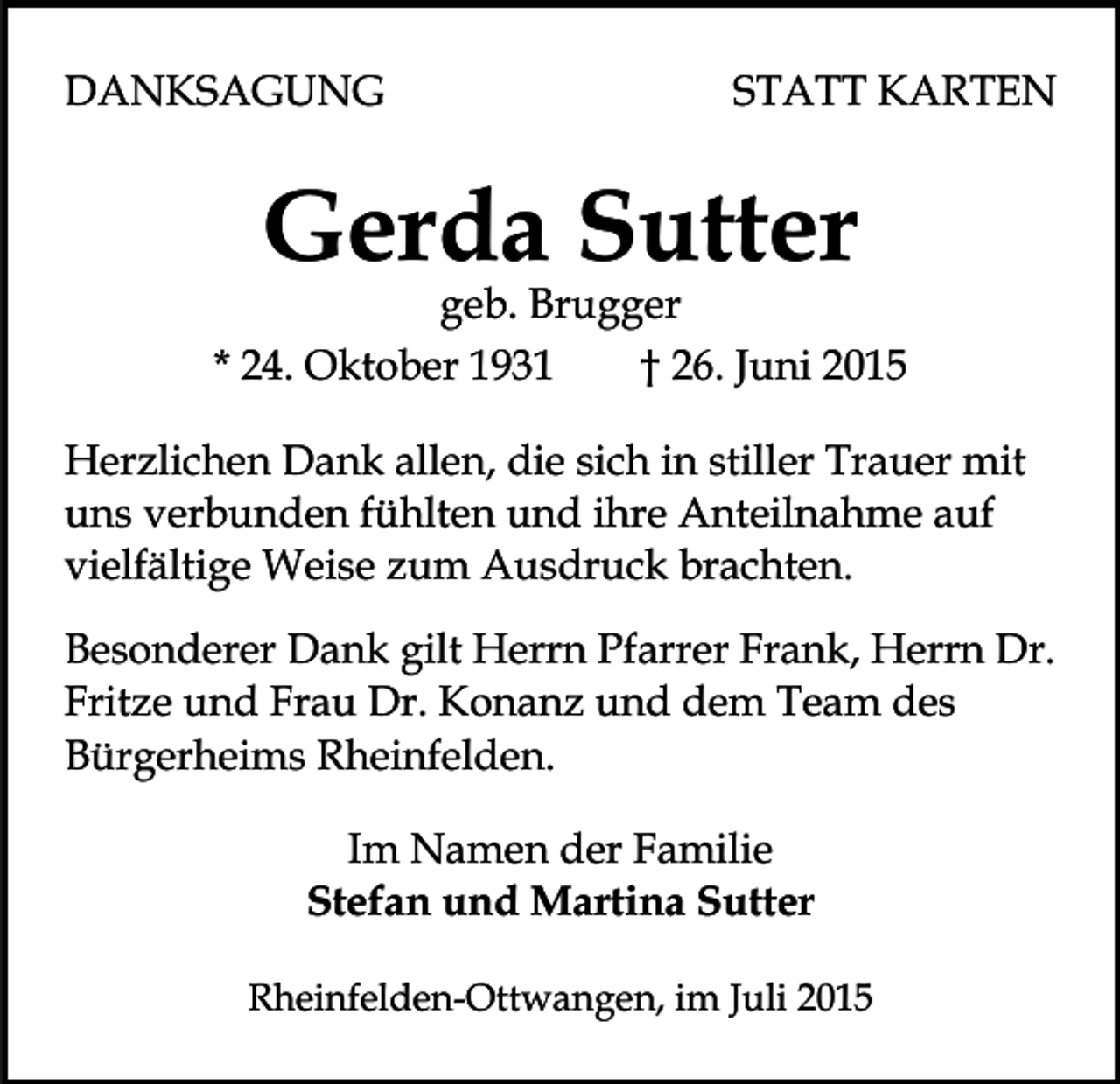<p>DANKSAGUNG</p><p>STATT KARTEN</p><p>Gerda Sutter</p><p>geb. Brugger<br />* 24. Oktober 1931<br />† 26. Juni 2015<br />Herzlichen Dank allen, die sich in stiller Trauer mit<br />uns verbunden fühlten und ihre Anteilnahme auf<br />vielfältige Weise zum Ausdruck brachten.<br />Besonderer Dank gilt Herrn Pfarrer Frank, Herrn Dr.<br />Fritze und Frau Dr. Konanz und dem Team des<br />Bürgerheims Rheinfelden.<br />Im Namen der Familie<br />Stefan und Martina Sutter<br />Rheinfelden-Ottwangen, im Juli 2015</p>