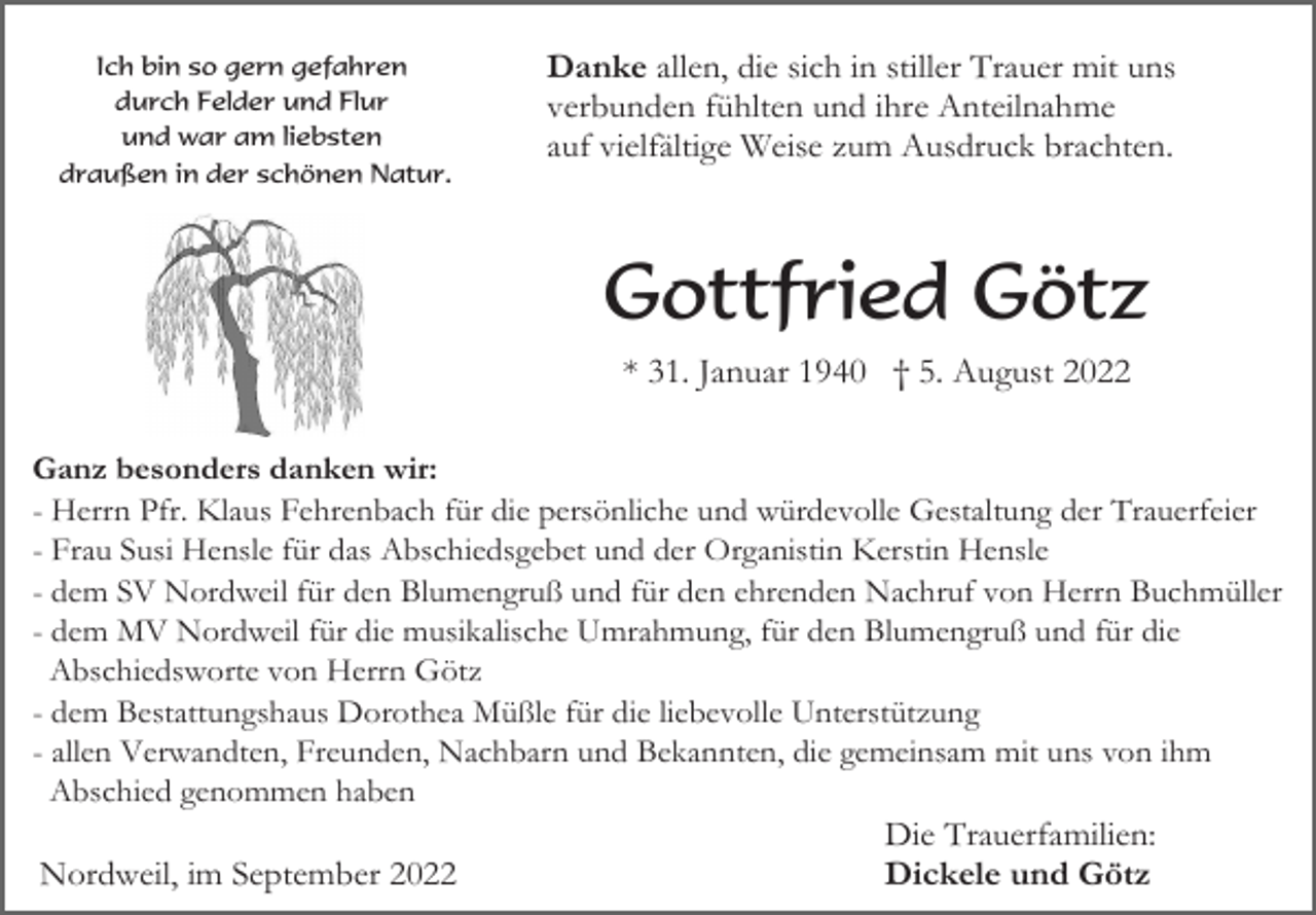 <p>Ich bin so gern gefahren<br />durch Felder und Flur<br />und war am liebsten<br />draußen in der schönen Natur.</p><p>Danke allen, die sich in stiller Trauer mit uns<br />verbunden fühlten und ihre Anteilnahme<br />auf vielfältige Weise zum Ausdruck brachten.</p><p>Gottfried Götz<br />* 31. Januar 1940 † 5. August 2022<br />Ganz besonders danken wir:<br />- Herrn Pfr. Klaus Fehrenbach für die persönliche und würdevolle Gestaltung der Trauerfeier<br />- Frau Susi Hensle für das Abschiedsgebet und der Organistin Kerstin Hensle<br />- dem SV Nordweil für den Blumengruß und für den ehrenden Nachruf von Herrn Buchmüller<br />- dem MV Nordweil für die musikalische Umrahmung, für den Blumengruß und für die<br />Abschiedsworte von Herrn Götz<br />- dem Bestattungshaus Dorothea Müßle für die liebevolle Unterstützung<br />- allen Verwandten, Freunden, Nachbarn und Bekannten, die gemeinsam mit uns von ihm<br />Abschied genommen haben</p><p>Nordweil, im September 2022</p><p>Die Trauerfamilien:<br />Dickele und Götz</p>