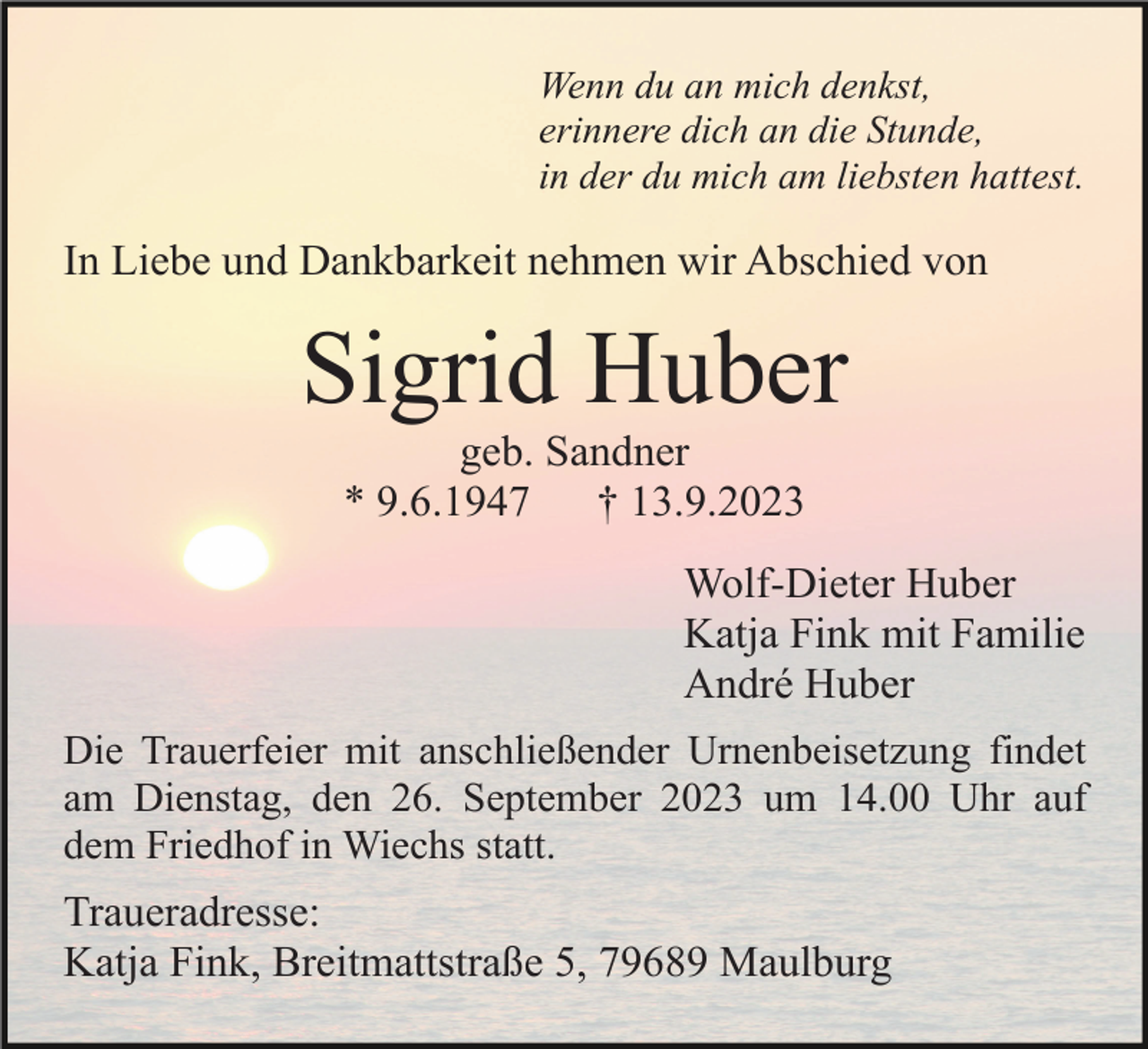 <p>Wenn du an mich denkst,<br />erinnere dich an die Stunde,<br />in der du mich am liebsten hattest.</p><p>In Liebe und Dankbarkeit nehmen wir Abschied von</p><p>Sigrid Huber<br />geb. Sandner<br />* 9.6.1947<br />† 13.9.2023<br />Wolf-Dieter Huber<br />Katja Fink mit Familie<br />André Huber<br />Die Trauerfeier mit anschließender Urnenbeisetzung findet<br />am Dienstag, den 26. September 2023 um 14.00 Uhr auf<br />dem Friedhof in Wiechs statt.</p><p>Traueradresse:<br />Katja Fink, Breitmattstraße 5, 79689 Maulburg</p>