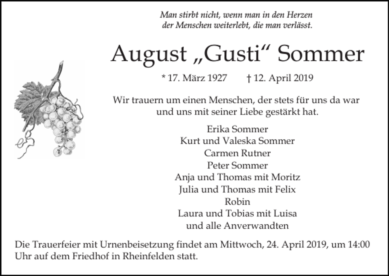 <p>Man stirbt nicht, wenn man in den Herzen<br />der Menschen weiterlebt, die man verlässt.</p><p>August „Gusti“ Sommer<br />* 17. März 1927</p><p>† 12. April 2019</p><p>Wir trauern um einen Menschen, der stets für uns da war<br />und uns mit seiner Liebe gestärkt hat.<br />Erika Sommer<br />Kurt und Valeska Sommer<br />Carmen Rutner<br />Peter Sommer<br />Anja und Thomas mit Moritz<br />Julia und Thomas mit Felix<br />Robin<br />Laura und Tobias mit Luisa<br />und alle Anverwandten<br />Die Trauerfeier mit Urnenbeisetzung findet am Mittwoch, 24. April 2019, um 14:00<br />Uhr auf dem Friedhof in Rheinfelden statt.</p>