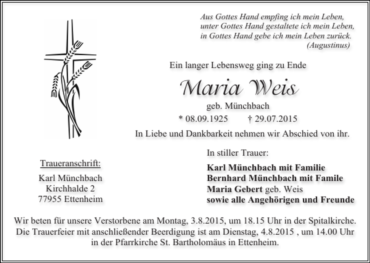 <p>Aus Gottes Hand empfing ich mein Leben,<br />unter Gottes Hand gestaltete ich mein Leben,<br />in Gottes Hand gebe ich mein Leben zurück.<br />(Augustinus)</p><p>Ein langer Lebensweg ging zu Ende</p><p>Maria Weis</p><p>geb. Münchbach<br />* 08.09.1925<br />† 29.07.2015<br />In Liebe und Dankbarkeit nehmen wir Abschied von ihr.<br />Traueranschrift:<br />Karl Münchbach<br />Kirchhalde 2<br />77955 Ettenheim</p><p>In stiller Trauer:<br />Karl Münchbach mit Familie<br />Bernhard Münchbach mit Famile<br />Maria Gebert geb. Weis<br />sowie alle Angehörigen und Freunde</p><p>Wir beten für unsere Verstorbene am Montag, 3.8.2015, um 18.15 Uhr in der Spitalkirche.<br />Die Trauerfeier mit anschließender Beerdigung ist am Dienstag, 4.8.2015 , um 14.00 Uhr<br />in der Pfarrkirche St. Bartholomäus in Ettenheim.</p>
