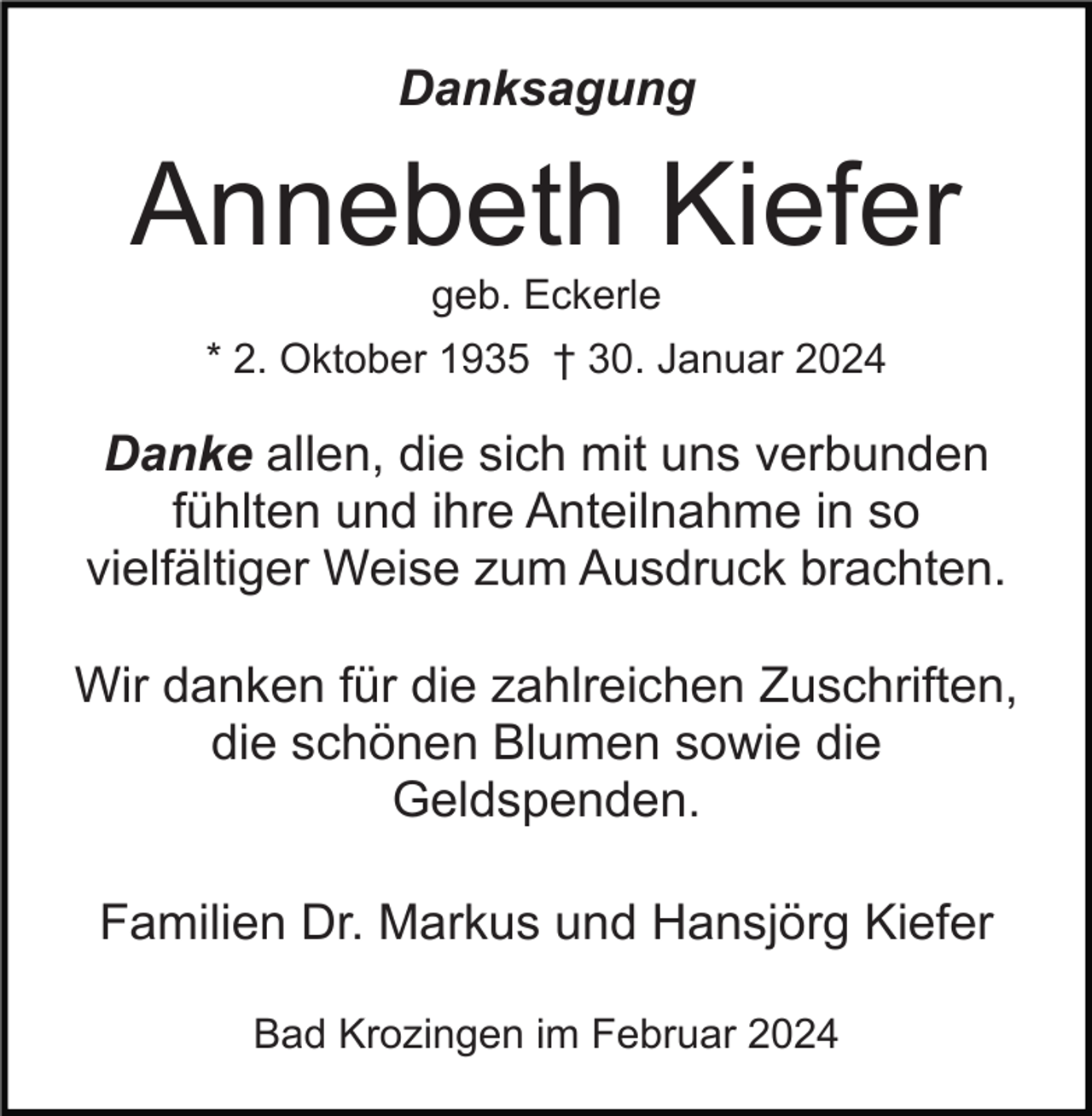 Danksagung
Annebeth Kiefer
geb. Eckerle
* 2. Oktober 1935 † 30. Januar 2024
Danke allen, die sich mit uns verbunden
fühlten und ihre Anteilnahme in so
vielfältiger Weise zum Ausdruck brachten.
Wir danken für die zahlreichen Zuschriften,
die schönen Blumen sowie die
Geldspenden.
Familien Dr. Markus und Hansjörg Kiefer
Bad Krozingen im Februar 2024