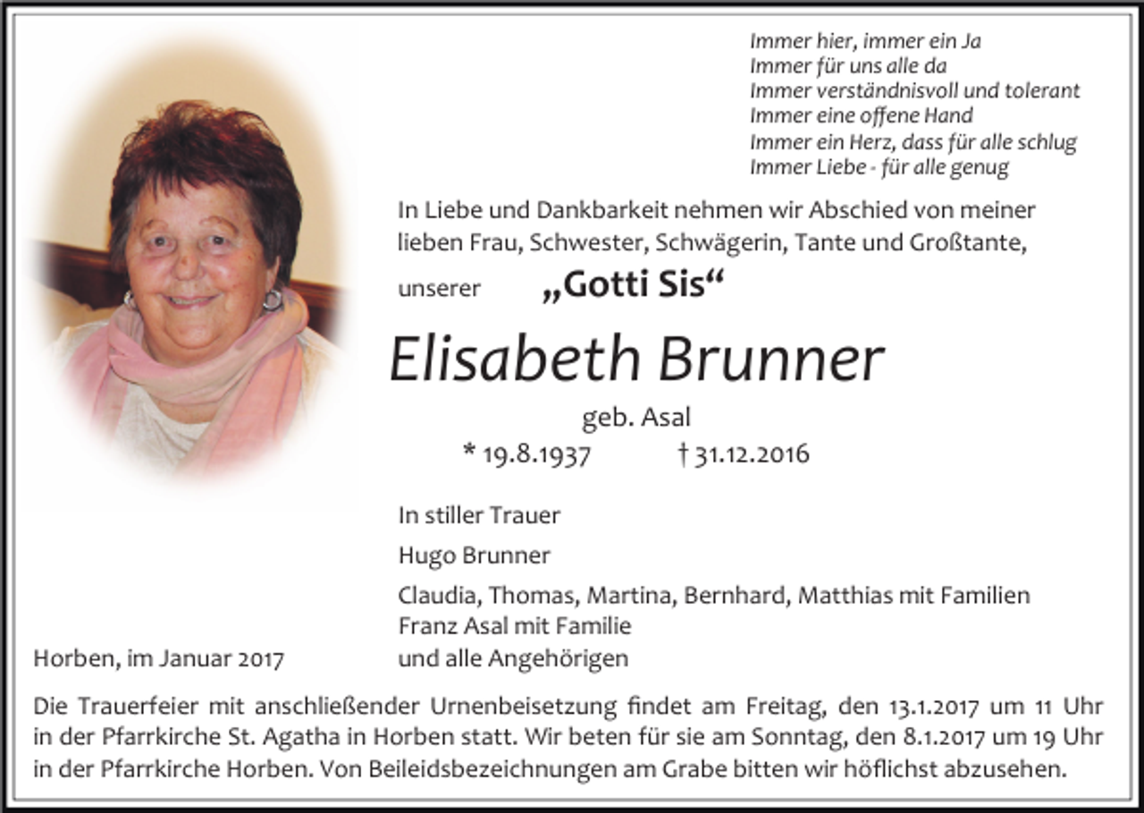 <p>Immer hier, immer ein Ja<br />Immer für uns alle da<br />Immer verständnisvoll und tolerant<br />Immer eine oﬀene Hand<br />Immer ein Herz, dass für alle schlug<br />Immer Liebe - für alle genug</p><p>In Liebe und Dankbarkeit nehmen wir Abschied von meiner<br />lieben Frau, Schwester, Schwägerin, Tante und Großtante,<br />unserer</p><p>„Gotti Sis“</p><p>Elisabeth Brunner<br />geb. Asal<br />* 19.8.1937<br />† 31.12.2016<br />In stiller Trauer<br />Hugo Brunner</p><p>Horben, im Januar 2017</p><p>Claudia, Thomas, Martina, Bernhard, Matthias mit Familien<br />Franz Asal mit Familie<br />und alle Angehörigen</p><p>Die Trauerfeier mit anschließender Urnenbeisetzung ﬁndet am Freitag, den 13.1.2017 um 11 Uhr<br />in der Pfarrkirche St. Agatha in Horben statt. Wir beten für sie am Sonntag, den 8.1.2017 um 19 Uhr<br />in der Pfarrkirche Horben. Von Beileidsbezeichnungen am Grabe bitten wir höﬂichst abzusehen.</p>