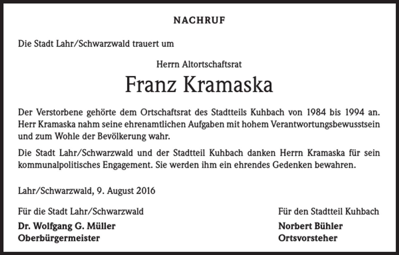 <p>Nachruf<br />Die Stadt Lahr/Schwarzwald trauert um<br />Herrn Altortschaftsrat</p><p>Franz Kramaska<br />Der Verstorbene gehörte dem Ortschaftsrat des Stadtteils Kuhbach von 1984 bis 1994 an.<br />Herr Kramaska nahm seine ehrenamtlichen Aufgaben mit hohem Verantwortungsbewusstsein<br />und zum Wohle der Bevölkerung wahr.<br />Die Stadt Lahr/Schwarzwald und der Stadtteil Kuhbach danken Herrn Kramaska für sein<br />­kommunalpolitisches Engagement. Sie werden ihm ein ehrendes Gedenken bewahren.<br />Lahr/Schwarzwald, 9. August 2016<br />Für die Stadt Lahr/Schwarzwald<br />Dr. Wolfgang G. Müller<br />Oberbürgermeister</p><p>Für den Stadtteil Kuhbach<br />Norbert Bühler<br />Ortsvorsteher</p>