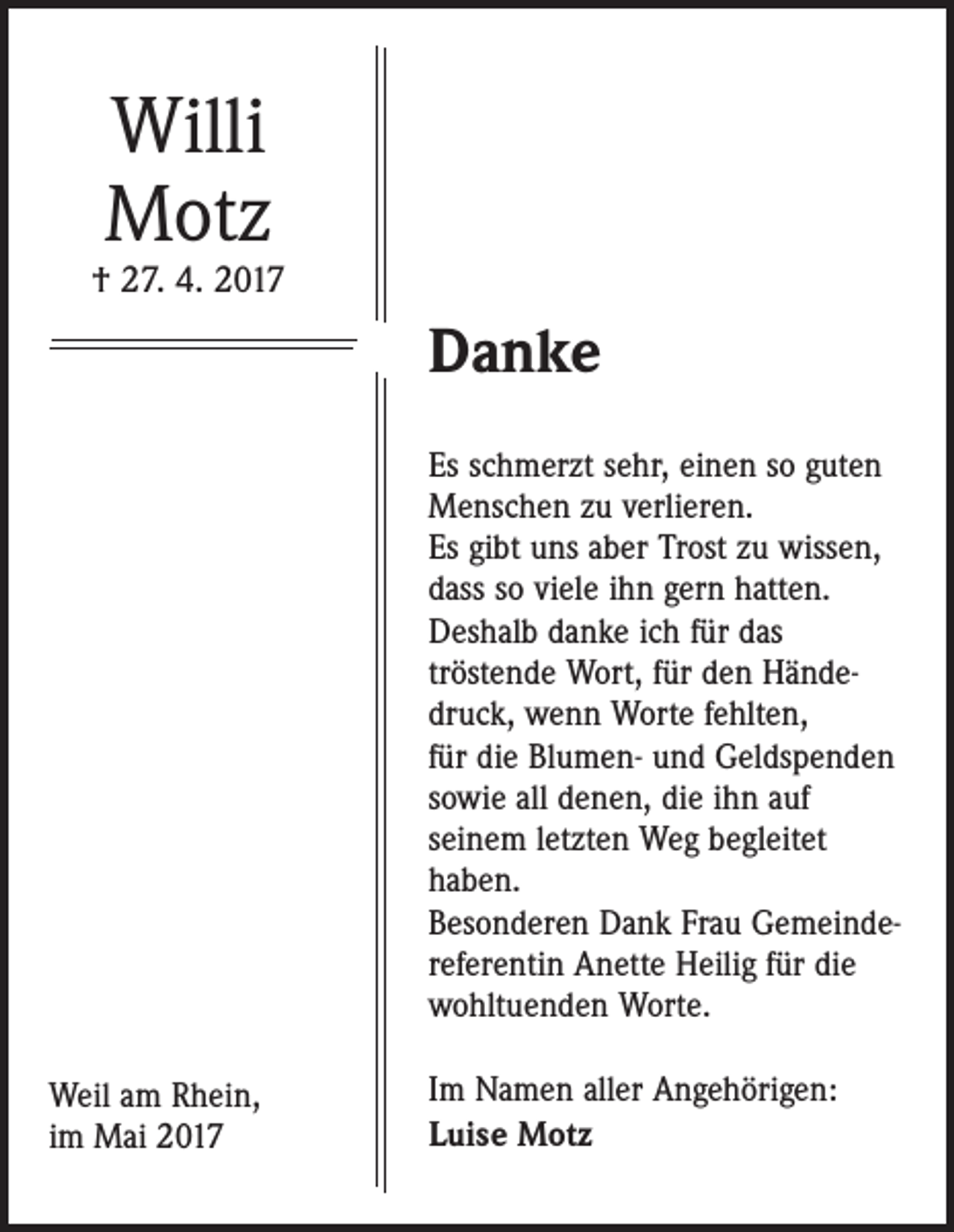 <p>Willi<br />Motz</p><p>† 27. 4. 2017</p><p>Danke<br />Es schmerzt sehr, einen so guten<br />Menschen zu verlieren.<br />Es gibt uns aber Trost zu wissen,<br />dass so viele ihn gern hatten.<br />Deshalb danke ich für das<br />tröstende Wort, für den Händedruck, wenn Worte fehlten,<br />für die Blumen- und Geldspenden<br />sowie all denen, die ihn auf<br />seinem letzten Weg begleitet<br />haben.<br />Besonderen Dank Frau Gemeindereferentin Anette Heilig für die<br />wohltuenden Worte.<br />Weil am Rhein,<br />im Mai 2017</p><p>Im Namen aller Angehörigen:<br />Luise Motz</p>