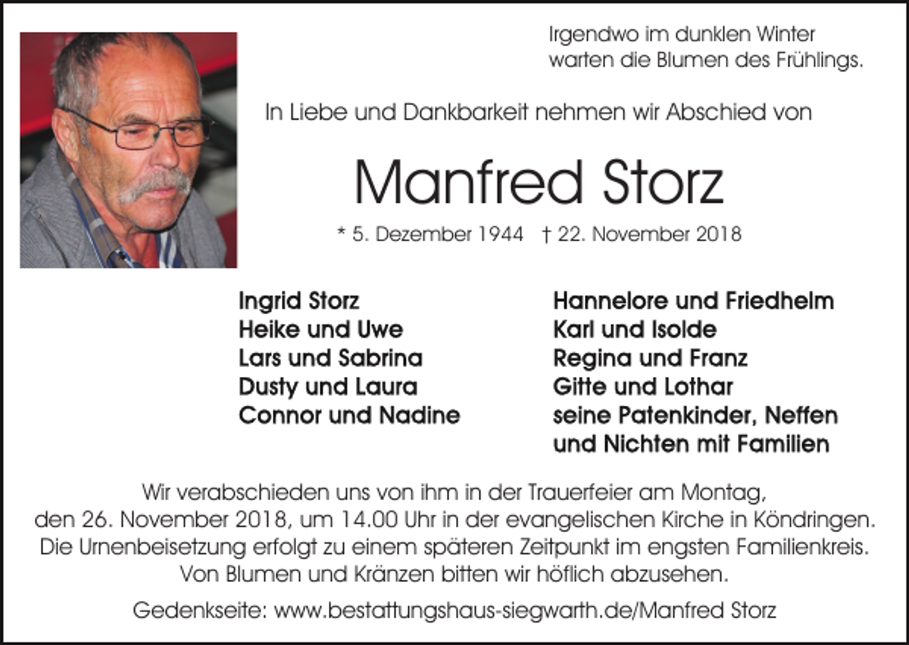 <p>Irgendwo im dunklen Winter<br />warten die Blumen des Frühlings.</p><p>In Liebe und Dankbarkeit nehmen wir Abschied von</p><p>Manfred Storz<br />* 5. Dezember 1944 † 22. November 2018</p><p>Wir verabschieden uns von ihm in der Trauerfeier am Montag,<br />den 26. November 2018, um 14.00 Uhr in der evangelischen Kirche in Köndringen.<br />Die Urnenbeisetzung erfolgt zu einem späteren Zeitpunkt im engsten Familienkreis.<br />Von Blumen und Kränzen bitten wir höflich abzusehen.<br />Gedenkseite: www.bestattungshaus-siegwarth.de/Manfred Storz</p>