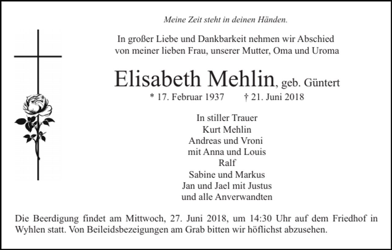 <p>Meine Zeit steht in deinen Händen.</p><p>In großer Liebe und Dankbarkeit nehmen wir Abschied<br />von meiner lieben Frau, unserer Mutter, Oma und Uroma</p><p>Elisabeth Mehlin, geb. Güntert<br />* 17. Februar 1937</p><p>† 21. Juni 2018</p><p>In stiller Trauer<br />Kurt Mehlin<br />Andreas und Vroni<br />mit Anna und Louis<br />Ralf<br />Sabine und Markus<br />Jan und Jael mit Justus<br />und alle Anverwandten<br />Die Beerdigung findet am Mittwoch, 27. Juni 2018, um 14:30 Uhr auf dem Friedhof in<br />Wyhlen statt. Von Beileidsbezeigungen am Grab bitten wir höflichst abzusehen.</p>