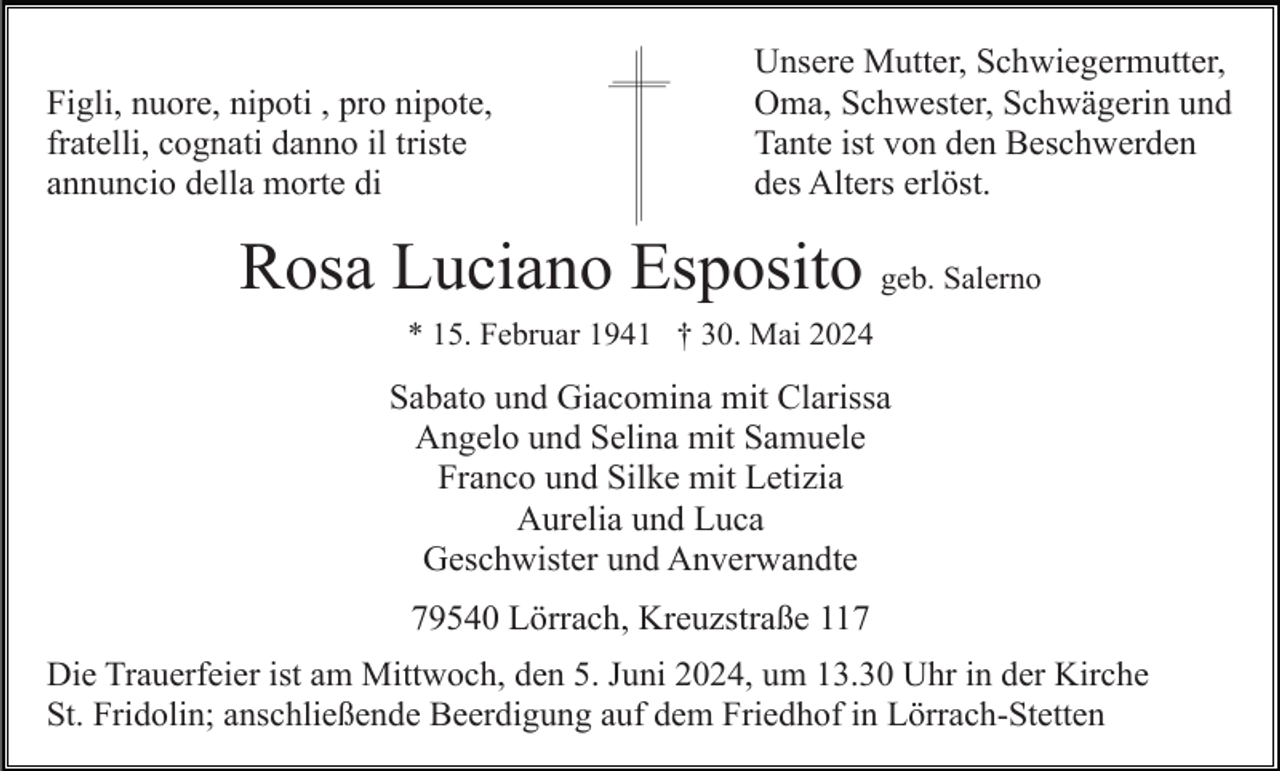 <p>Figli, nuore, nipoti , pro nipote,<br />fratelli, cognati danno il triste<br />annuncio della morte di</p><p>Unsere Mutter, Schwiegermutter,<br />Oma, Schwester, Schwägerin und<br />Tante ist von den Beschwerden<br />des Alters erlöst.</p><p>Rosa Luciano Esposito geb. Salerno<br />* 15. Februar 1941 † 30. Mai 2024</p><p>Sabato und Giacomina mit Clarissa<br />Angelo und Selina mit Samuele<br />Franco und Silke mit Letizia<br />Aurelia und Luca<br />Geschwister und Anverwandte<br />79540 Lörrach, Kreuzstraße 117<br />Die Trauerfeier ist am Mittwoch, den 5. Juni 2024, um 13.30 Uhr in der Kirche<br />St. Fridolin; anschließende Beerdigung auf dem Friedhof in Lörrach-Stetten</p>
