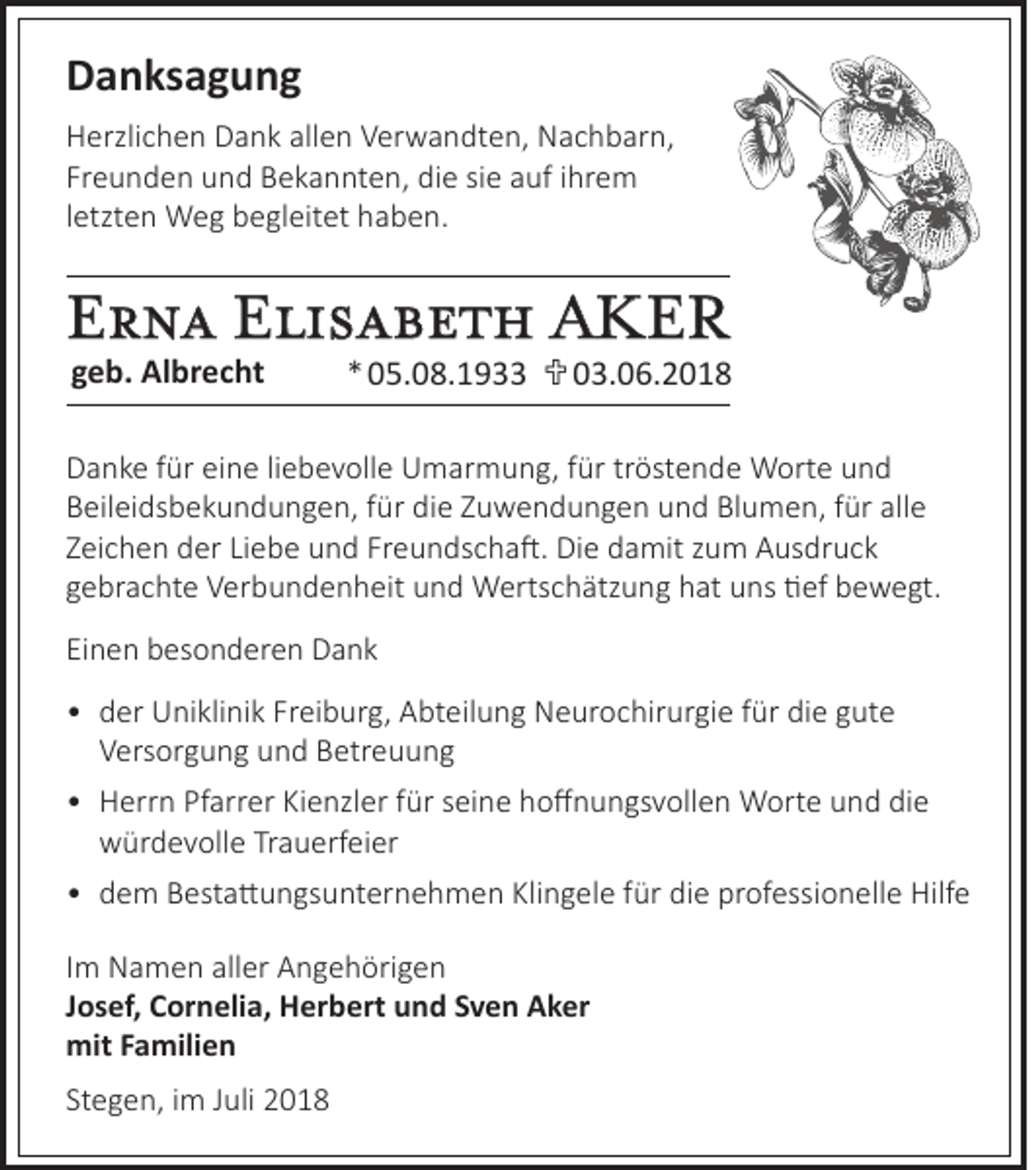 <p>Danksagung<br />Herzlichen Dank allen Verwandten, Nachbarn,<br />Freunden und Bekannten, die sie auf ihrem<br />letzten Weg begleitet haben.</p><p>Erna Elisabeth AKER<br />geb. Albrecht</p><p>*05.08.1933 03.06.2018</p><p>Danke für eine liebevolle Umarmung, für tröstende Worte und<br />Beileidsbekundungen, für die Zuwendungen und Blumen, für alle<br />Zeichen der Liebe und Freundschaft. Die damit zum Ausdruck<br />gebrachte Verbundenheit und Wertschätzung hat uns tief bewegt.<br />Einen besonderen Dank<br />• der Uniklinik Freiburg, Abteilung Neurochirurgie für die gute<br />Versorgung und Betreuung<br />• Herrn Pfarrer Kienzler für seine hoffnungsvollen Worte und die<br />würdevolle Trauerfeier<br />• dem Bestattungsunternehmen Klingele für die professionelle Hilfe<br />Im Namen aller Angehörigen<br />Josef, Cornelia, Herbert und Sven Aker<br />mit Familien<br />Stegen, im Juli 2018</p>