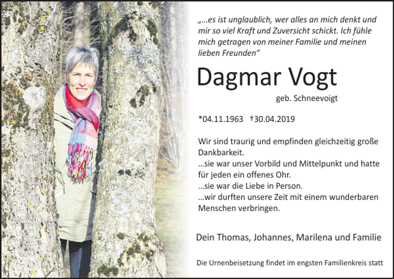 <p>„…es ist unglaublich, wer alles an mich denkt und<br />mir so viel Kraft und Zuversicht schickt. Ich fühle<br />mich getragen von meiner Familie und meinen<br />lieben Freunden“</p><p>Dagmar Vogt<br />geb. Schneevoigt</p><p>*04.11.1963 †30.04.2019</p><p>Wer allesgleichzeitig große<br />Wir sind traurig und empfinden<br />Dankbarkeit.<br />…sie war unser Vorbild und Mittelpunkt und hatte<br />für jeden ein offenes Ohr.<br />…sie war die Liebe in Person.<br />…wir durften unsere Zeit mit einem wunderbaren<br />Menschen verbringen.<br />Dein Thomas, Johannes, Marilena und Familie<br />Die Urnenbeisetzung findet im engsten Familienkreis statt</p>