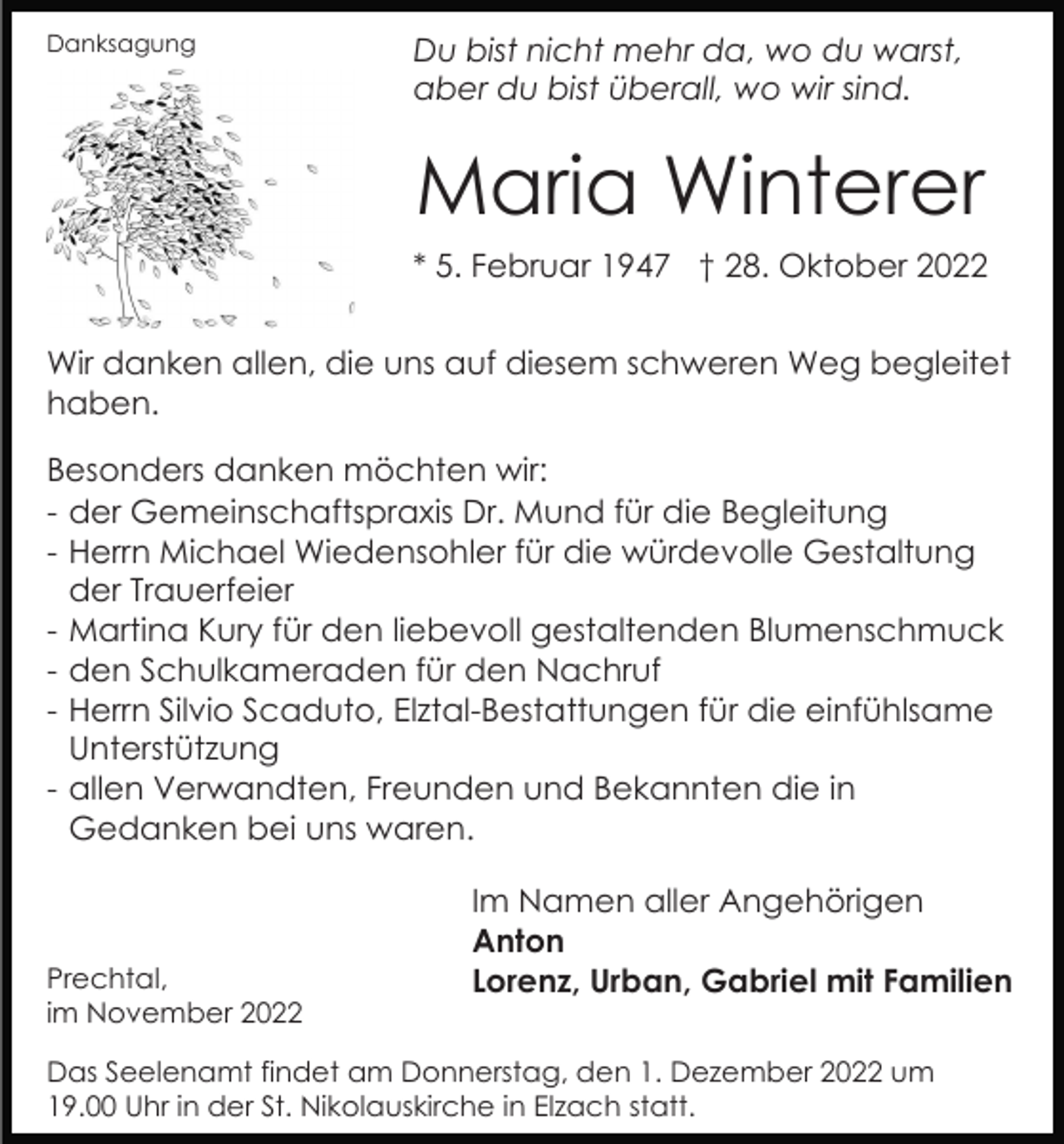<p>Danksagung</p><p>Du bist nicht mehr da, wo du warst,<br />aber du bist überall, wo wir sind.</p><p>Maria Winterer<br />* 5. Februar 1947 † 28. Oktober 2022<br />Wir danken allen, die uns auf diesem schweren Weg begleitet<br />haben.<br />Besonders danken möchten wir:<br />- der Gemeinschaftspraxis Dr. Mund für die Begleitung<br />- Herrn Michael Wiedensohler für die würdevolle Gestaltung<br />der Trauerfeier<br />- Martina Kury für den liebevoll gestaltenden Blumenschmuck<br />- den Schulkameraden für den Nachruf<br />- Herrn Silvio Scaduto, Elztal-Bestattungen für die einfühlsame<br />Unterstützung<br />- allen Verwandten, Freunden und Bekannten die in<br />Gedanken bei uns waren.</p><p>Prechtal,<br />im November 2022</p><p>Im Namen aller Angehörigen<br />Anton<br />Lorenz, Urban, Gabriel mit Familien</p><p>Das Seelenamt findet am Donnerstag, den 1. Dezember 2022 um<br />19.00 Uhr in der St. Nikolauskirche in Elzach statt.</p>