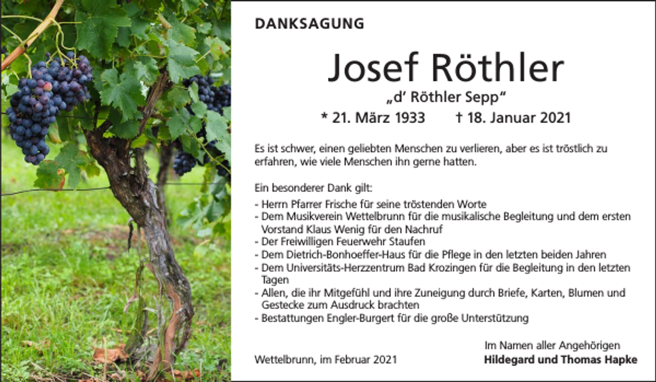 <p>DANKSAGUNG</p><p>Josef Röthler</p><p>„d’ Röthler Sepp“<br />* 21. März 1933 † 18. Januar 2021<br />Es ist schwer, einen geliebten Menschen zu verlieren, aber es ist tröstlich zu<br />erfahren, wie viele Menschen ihn gerne hatten.<br />Ein besonderer Dank gilt:<br />- Herrn Pfarrer Frische für seine tröstenden Worte<br />-D<br />em Musikverein Wettelbrunn für die musikalische Begleitung und dem ersten<br />Vorstand Klaus Wenig für den Nachruf<br />- Der Freiwilligen Feuerwehr Staufen<br />- Dem Dietrich-Bonhoeffer-Haus für die Pflege in den letzten beiden Jahren<br />-D<br />em Universitäts-Herzzentrum Bad Krozingen für die Begleitung in den letzten<br />Tagen<br />-A<br />llen, die ihr Mitgefühl und ihre Zuneigung durch Briefe, Karten, Blumen und<br />­Gestecke zum Ausdruck brachten<br />- Bestattungen Engler-Burgert für die große Unterstützung</p><p>Wettelbrunn, im Februar 2021</p><p>Im Namen aller Angehörigen<br />Hildegard und Thomas Hapke</p>
