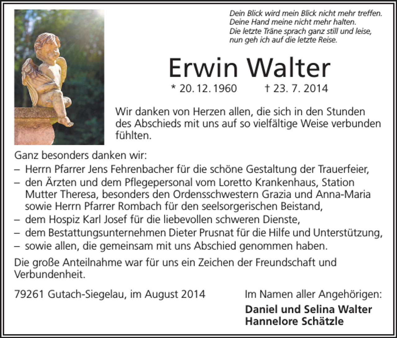 <p>Dein Blick wird mein Blick nicht mehr treffen.<br />Deine Hand meine nicht mehr halten.<br />Die letzte Träne sprach ganz still und leise,<br />nun geh ich auf die letzte Reise.</p><p>Erwin Walter<br />* 20. 12. 1960 † 23. 7. 2014</p><p>Wir danken von Herzen allen, die sich in den Stunden<br />des Abschieds mit uns auf so vielfältige Weise verbunden<br />fühlten.<br />Ganz besonders danken wir:<br />– Herrn Pfarrer Jens Fehrenbacher für die schöne Gestaltung der Trauerfeier,<br />– den Ärzten und dem Pflegepersonal vom Loretto Krankenhaus, Station<br />­Mutter Theresa, besonders den Ordensschwestern Grazia und Anna-Maria<br />sowie Herrn Pfarrer Rombach für den seelsorgerischen Beistand,<br />– dem Hospiz Karl Josef für die liebevollen schweren Dienste,<br />– dem Bestattungsunternehmen Dieter Prusnat für die Hilfe und Unterstützung,<br />– sowie allen, die gemeinsam mit uns Abschied genommen haben.<br />Die große Anteilnahme war für uns ein Zeichen der Freundschaft und<br />Verbunden­heit.<br />79261 Gutach-Siegelau, im August 2014</p><p>Im Namen aller Angehörigen:<br />Daniel und Selina Walter<br />Hannelore Schätzle</p>