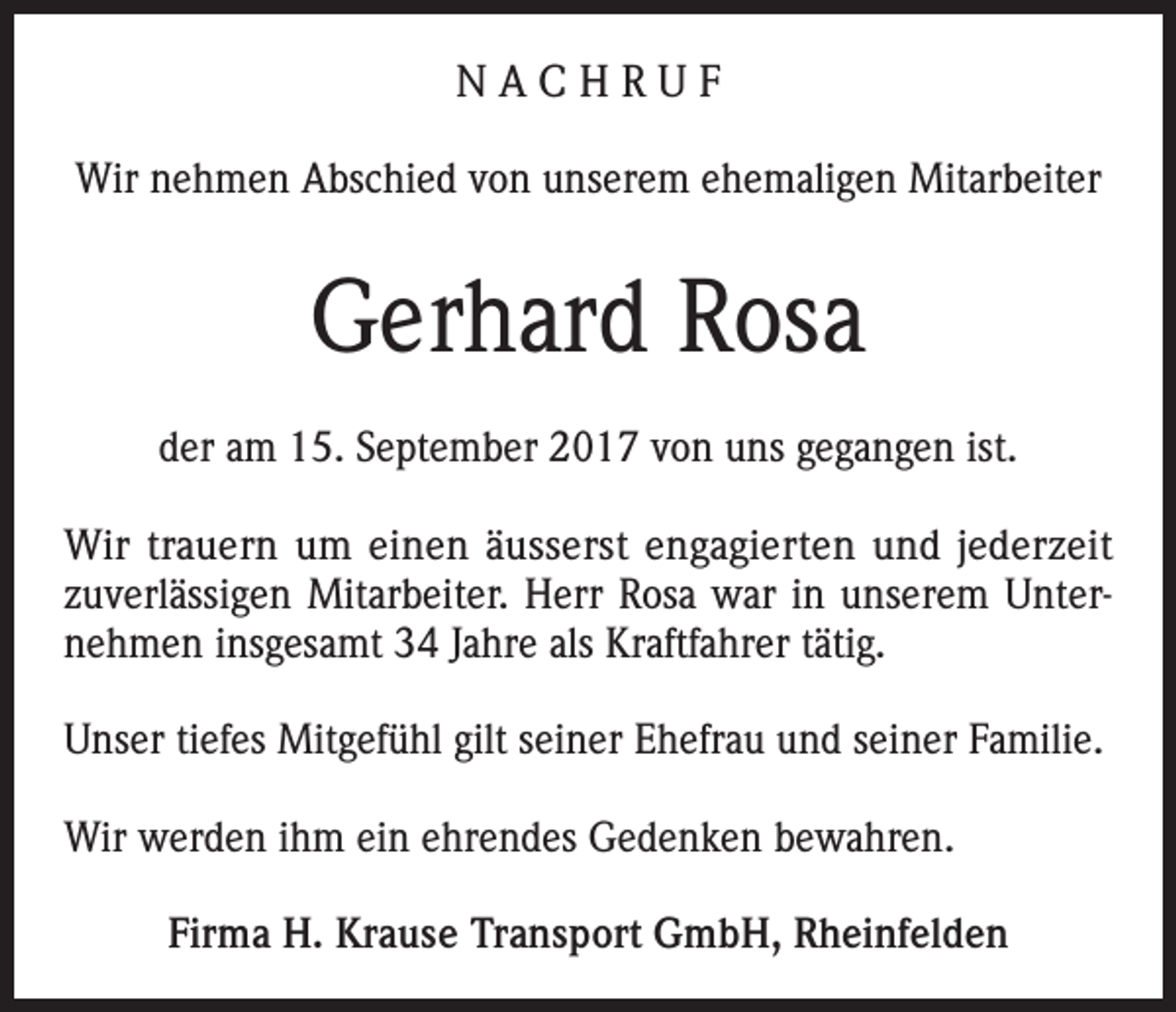 <p>NACHRUF<br />Wir nehmen Abschied von unserem ehemaligen Mitarbeiter</p><p>Gerhard Rosa<br />der am 15. September 2017 von uns gegangen ist.<br />Wir trauern um einen äusserst engagierten und jederzeit<br />zuverlässigen Mitarbeiter. Herr Rosa war in unserem Unternehmen insgesamt 34 Jahre als Kraftfahrer tätig.<br />Unser tiefes Mitgefühl gilt seiner Ehefrau und seiner Familie.<br />Wir werden ihm ein ehrendes Gedenken bewahren.<br />Firma H. Krause Transport GmbH, Rheinfelden</p>