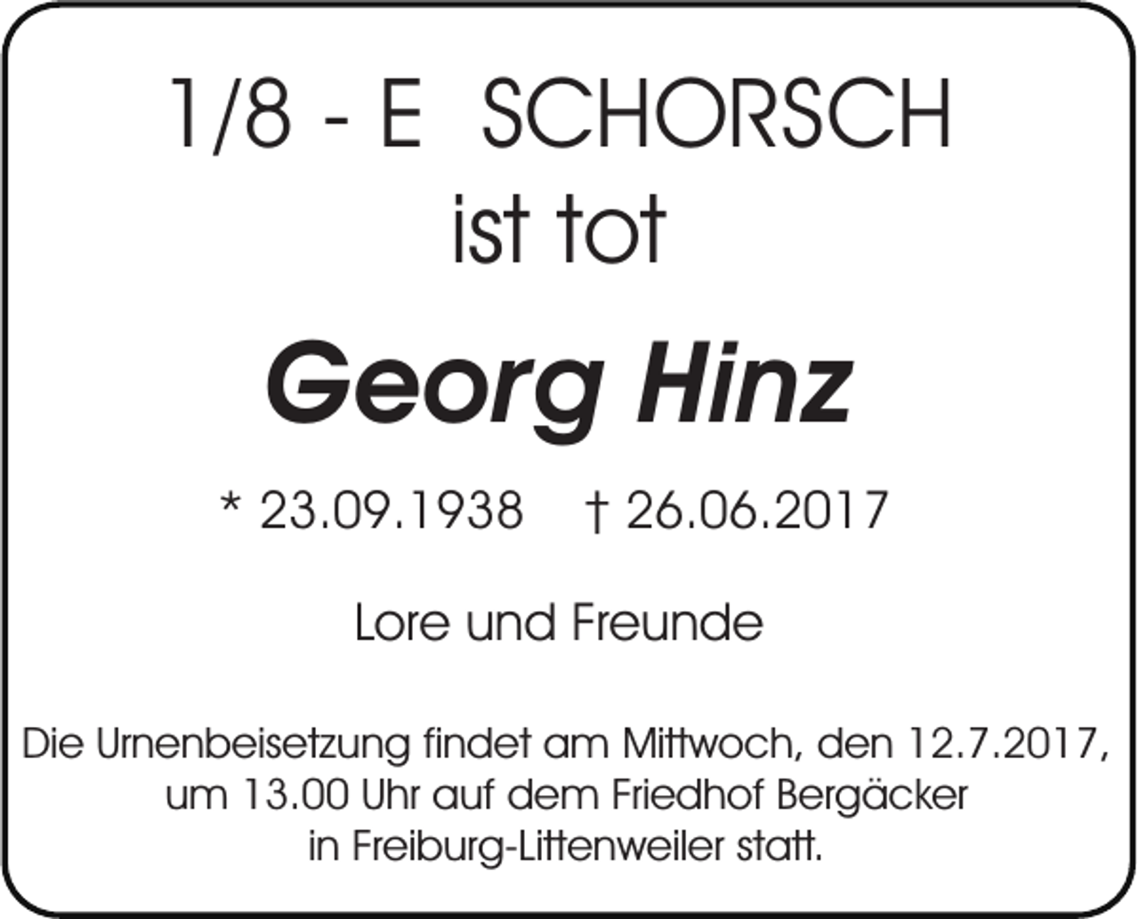 <p>1/8 - E SCHORSCH<br />ist tot</p><p>Georg Hinz<br />* 23.09.1938</p><p>† 26.06.2017</p><p>Lore und Freunde<br />Die Urnenbeisetzung findet am Mittwoch, den 12.7.2017,<br />um 13.00 Uhr auf dem Friedhof Bergäcker<br />in Freiburg-Littenweiler statt.</p>