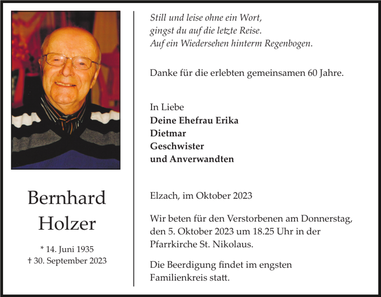 <p>Still und leise ohne ein Wort,<br />gingst du auf die letzte Reise.<br />Auf ein Wiedersehen hinterm Regenbogen.<br />Danke für die erlebten gemeinsamen 60 Jahre.</p><p>In Liebe<br />Deine Ehefrau Erika<br />Dietmar<br />Geschwister<br />und Anverwandten</p><p>Bernhard<br />Holzer<br />* 14. Juni 1935<br />† 30. September 2023</p><p>Elzach, im Oktober 2023<br />Wir beten für den Verstorbenen am Donnerstag,<br />den 5. Oktober 2023 um 18.25 Uhr in der<br />Pfarrkirche St. Nikolaus.<br />Die Beerdigung ﬁndet im engsten<br />Familienkreis statt.</p>