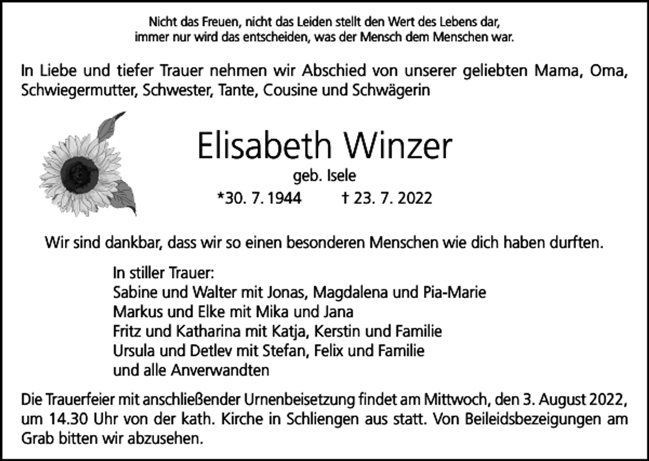 <p>Nicht das Freuen, nicht das Leiden stellt den Wert des Lebens dar,<br />immer nur wird das entscheiden, was der Mensch dem Menschen war.</p><p>In Liebe und tiefer Trauer nehmen wir Abschied von unserer geliebten Mama, Oma,<br />Schwiegermutter, Schwester, Tante, Cousine und Schwägerin</p><p>Elisabeth Winzer<br />geb. Isele<br />*30. 7. 1944<br />† 23. 7. 2022</p><p>Wir sind dankbar, dass wir so einen besonderen Menschen wie dich haben durften.<br />In stiller Trauer:<br />Sabine und Walter mit Jonas, Magdalena und Pia-Marie<br />Markus und Elke mit Mika und Jana<br />Fritz und Katharina mit Katja, Kerstin und Familie<br />Ursula und Detlev mit Stefan, Felix und Familie<br />und alle Anverwandten<br />Die Trauerfeier mit anschließender Urnenbeisetzung findet am Mittwoch, den 3. August 2022,<br />um 14.30 Uhr von der kath. Kirche in Schliengen aus statt. Von Beileidsbezeigungen am<br />Grab bitten wir abzusehen.</p>