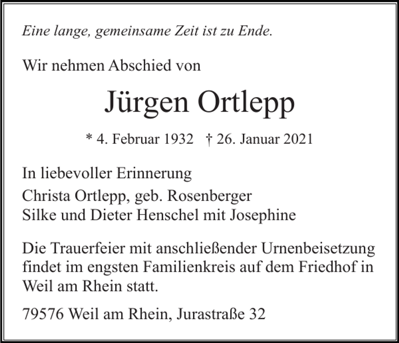 <p>Eine lange, gemeinsame Zeit ist zu Ende.</p><p>Wir nehmen Abschied von</p><p>Jürgen Ortlepp<br />* 4. Februar 1932 † 26. Januar 2021</p><p>In liebevoller Erinnerung<br />Christa Ortlepp, geb. Rosenberger<br />Silke und Dieter Henschel mit Josephine<br />Die Trauerfeier mit anschließender Urnenbeisetzung<br />findet im engsten Familienkreis auf dem Friedhof in<br />Weil am Rhein statt.<br />79576 Weil am Rhein, Jurastraße 32</p>