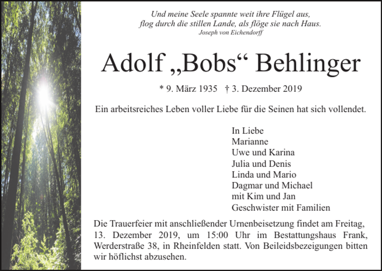 <p>Und meine Seele spannte weit ihre Flügel aus,<br />flog durch die stillen Lande, als flöge sie nach Haus.<br />Joseph von Eichendorff</p><p>Adolf „Bobs“ Behlinger<br />* 9. März 1935 † 3. Dezember 2019<br />Ein arbeitsreiches Leben voller Liebe für die Seinen hat sich vollendet.<br />In Liebe<br />Marianne<br />Uwe und Karina<br />Julia und Denis<br />Linda und Mario<br />Dagmar und Michael<br />mit Kim und Jan<br />Geschwister mit Familien<br />Die Trauerfeier mit anschließender Urnenbeisetzung findet am Freitag,<br />13. Dezember 2019, um 15:00 Uhr im Bestattungshaus Frank,<br />Werderstraße 38, in Rheinfelden statt. Von Beileidsbezeigungen bitten<br />wir höflichst abzusehen.</p>