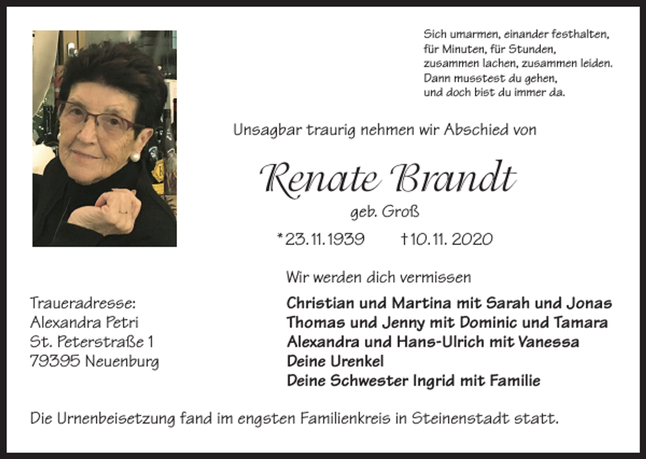 <p>Sich umarmen, einander festhalten,<br />für Minuten, für Stunden,<br />zusammen lachen, zusammen leiden.<br />Dann musstest du gehen,<br />und doch bist du immer da.</p><p>Unsagbar traurig nehmen wir Abschied von</p><p>Renate Brandt<br />geb. Groß</p><p>* 23. 11. 1939 † 10. 11. 2020</p><p>Traueradresse:<br />Alexandra Petri<br />St. Peterstraße 1<br />79395 Neuenburg</p><p>Wir werden dich vermissen<br />Christian und Martina mit Sarah und Jonas<br />Thomas und Jenny mit Dominic und Tamara<br />Alexandra und Hans-Ulrich mit Vanessa<br />Deine Urenkel<br />Deine Schwester Ingrid mit Familie</p><p>Die Urnenbeisetzung fand im engsten Familienkreis in Steinenstadt statt.</p>