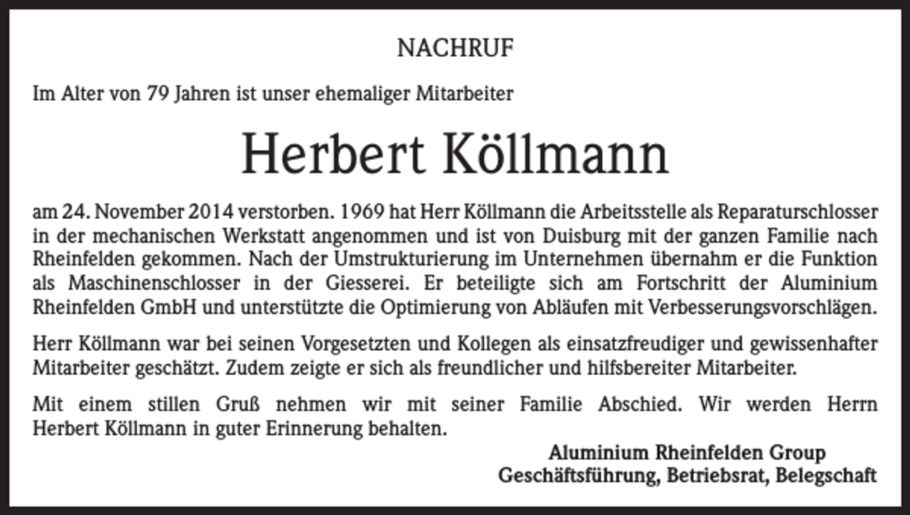 <p>NACHRUF<br />Im Alter von 79 Jahren ist unser ehemaliger Mitarbeiter</p><p>Herbert Köllmann<br />am 24. November 2014 verstorben. 1969 hat Herr Köllmann die Arbeitsstelle als Reparaturschlosser<br />in der mechanischen Werkstatt angenommen und ist von Duisburg mit der ganzen Familie nach<br />Rheinfelden gekommen. Nach der Umstrukturierung im Unternehmen übernahm er die Funktion<br />als Maschinenschlosser in der Giesserei. Er beteiligte sich am Fortschritt der Aluminium<br />Rheinfelden GmbH und unterstützte die Optimierung von Abläufen mit Verbesserungsvorschlägen.<br />Herr Köllmann war bei seinen Vorgesetzten und Kollegen als einsatzfreudiger und gewissenhafter<br />Mitarbeiter geschätzt. Zudem zeigte er sich als freundlicher und hilfsbereiter Mitarbeiter.<br />Mit einem stillen Gruß nehmen wir mit seiner Familie Abschied. Wir werden Herrn<br />Herbert Köllmann in guter Erinnerung behalten.<br />Aluminium Rheinfelden Group<br />Geschäftsführung, Betriebsrat, Belegschaft</p>